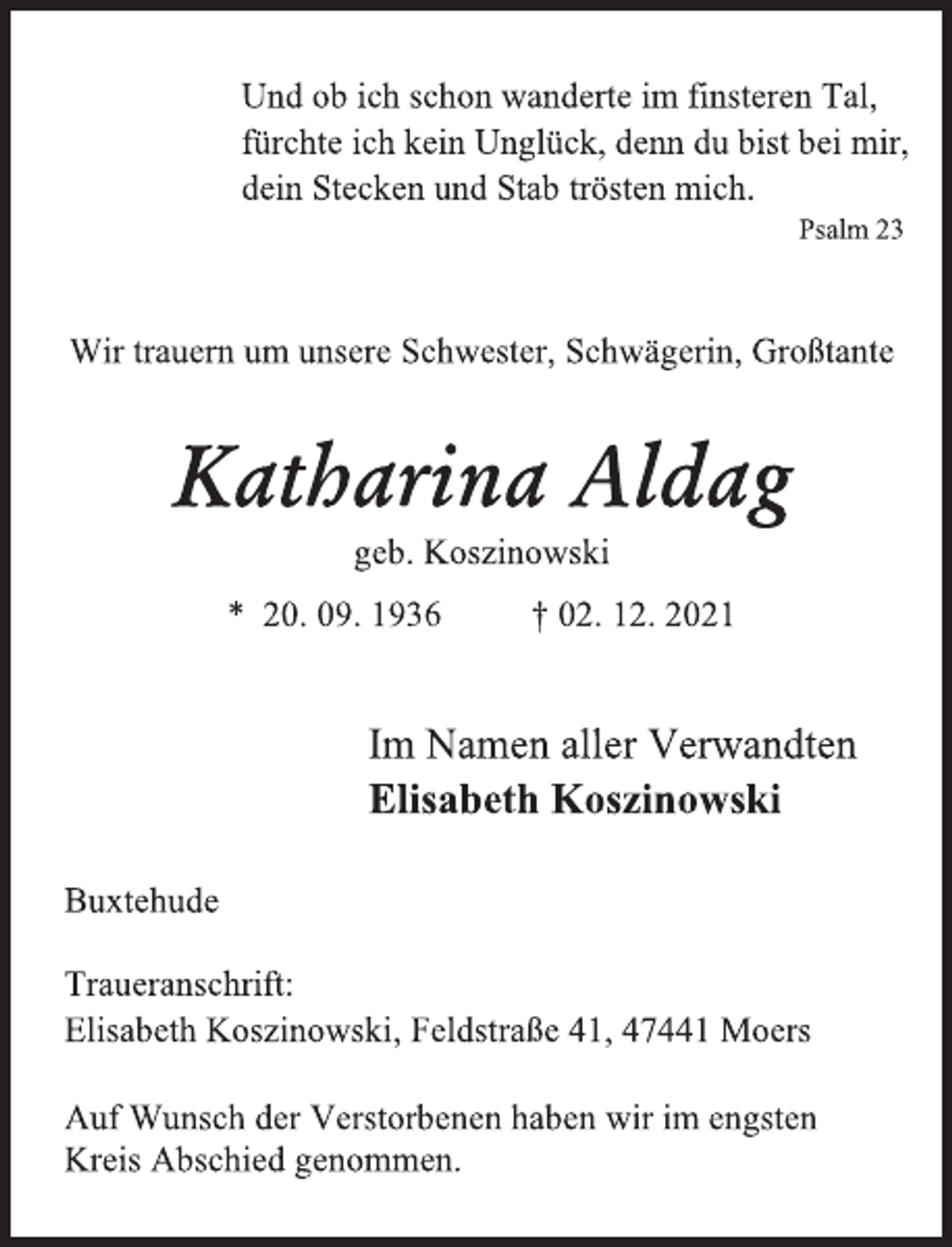<p>Und ob ich schon wanderte im finsteren Tal,</p>
<p>fürchte ich kein Unglück, denn du bist bei mir,</p>
<p>dein Stecken und Stab trösten mich.</p>
<p>Psalm 23</p>
<p>Wir trauern um unsere Schwester, Schwägerin, Großtante</p>
<p>Katharina Aldag</p>
<p>geb. Koszinowski</p>
<p>* 20. 09. 1936 † 02. 12. 2021</p>
<p>Im Namen aller Verwandten</p>
<p>Elisabeth Koszinowski</p>
<p>Buxtehude</p>
<p>Traueranschrift:</p>
<p>Elisabeth Koszinowski, Feldstraße 41, 47441 Moers</p>
<p>Auf Wunsch der Verstorbenen haben wir im engsten</p>
<p>Kreis Abschied genommen.</p>