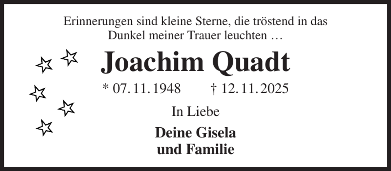 <p>Erinnerungen sind kleine Sterne, die tröstend in das<br />Dunkel meiner Trauer leuchten …<br />Joachim Quadt<br />* 07. 11. 1948 † 12. 11. 2025<br />In Liebe<br />Deine Gisela<br />und Familie</p>