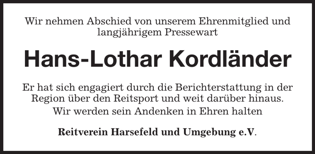<p>Wir nehmen Abschied von unserem Ehrenmitglied und langjährigem Pressewart<br />Hans-Lothar Kordländer<br />Er hat sich engagiert durch die Berichterstattung in der Region über den Reitsport und weit darüber hinaus.<br />Wir werden sein Andenken in Ehren halten<br />Reitverein Harsefeld und Umgebung e.V.</p>