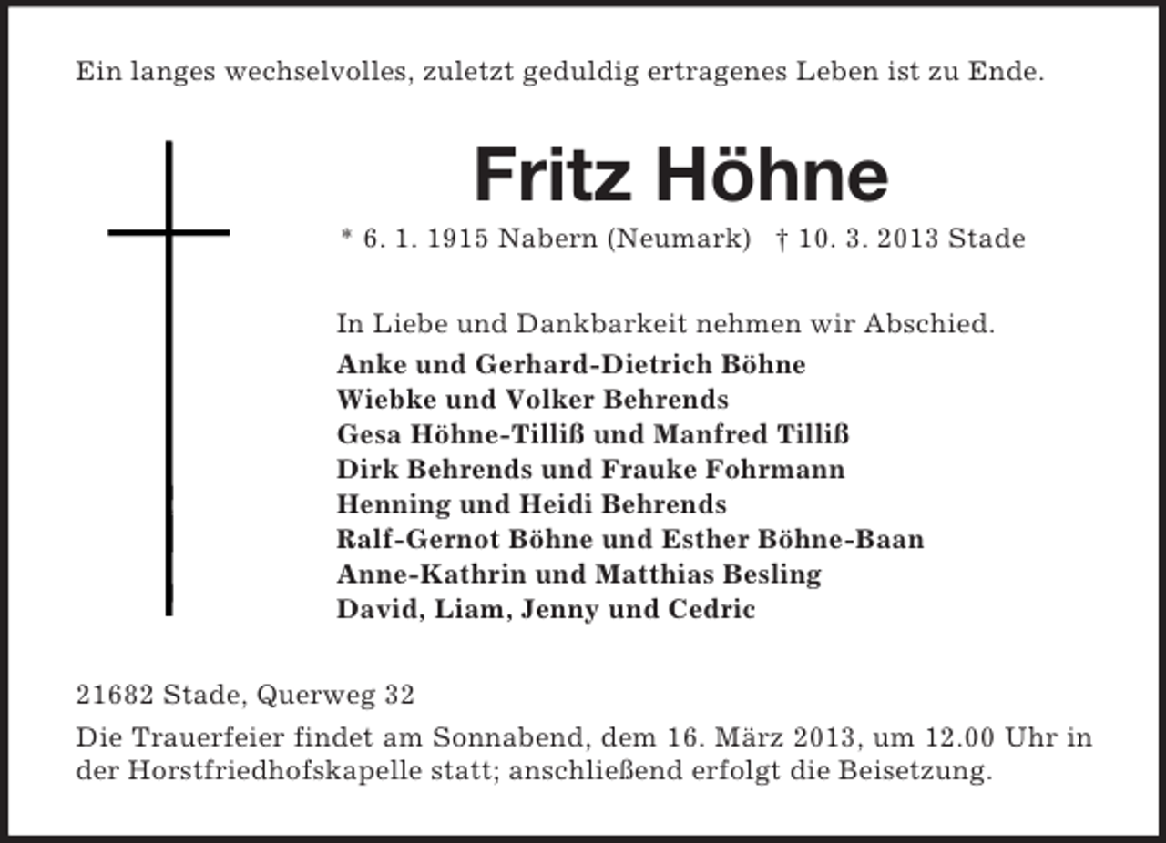 <p>Ein langes wechselvolles, zuletzt geduldig ertragenes Leben ist zu Ende.<br />Fritz Höhne<br />* 6. 1. 1915 Nabern (Neumark) † 10. 3. 2013 Stade<br />In Liebe und Dankbarkeit nehmen wir Abschied.<br />Anke und Gerhard-Dietrich Böhne<br />Wiebke und Volker Behrends<br />Gesa Höhne-Tilliß und Manfred Tilliß<br />Dirk Behrends und Frauke Fohrmann<br />Henning und Heidi Behrends<br />Ralf-Gernot Böhne und Esther Böhne-Baan<br />Anne-Kathrin und Matthias Besling<br />David, Liam, Jenny und Cedric<br />21682 Stade, Querweg 32<br />Die Trauerfeier findet am Sonnabend, dem 16. März 2013, um 12.00 Uhr in der Horstfriedhofskapelle statt; anschließend erfolgt die Beisetzung.</p>