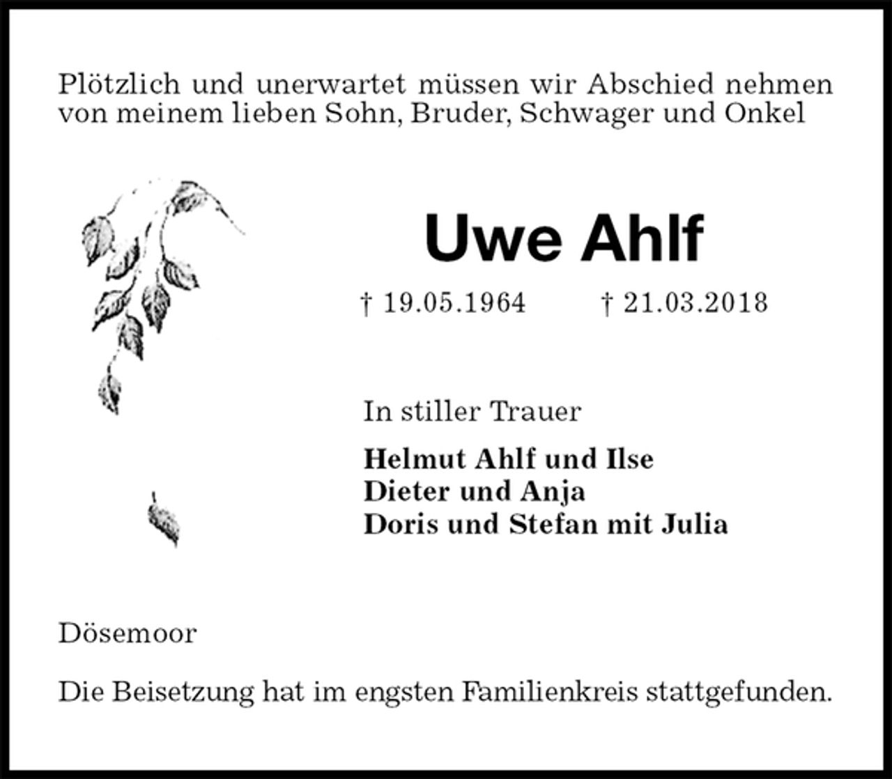 <p>Plötzlich und unerwartet müssen wir Abschied nehmen von meinem lieben Sohn, Bruder, Schwager und Onkel<br />Uwe Ahlf<br />† 19.05.1964 † 21.03.2018<br />In stiller Trauer<br />Helmut Ahlf und Ilse<br />Dieter und Anja<br />Doris und Stefan mit Julia<br />Dösemoor</p><p>Die Beisetzung hat im engsten Familienkreis stattgefunden.</p>