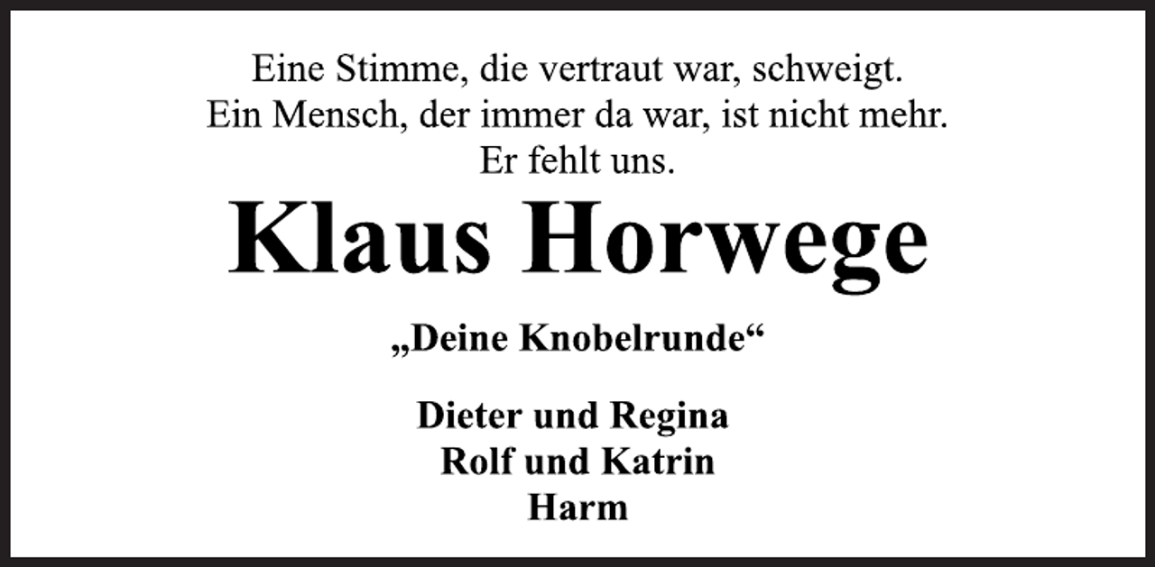 <p>Eine Stimme, die vertraut war, schweigt.</p><p>Ein Mensch, der immer da war, ist nicht mehr.</p><p>Er fehlt uns.<br />Klaus Horwege<br />„Deine Knobelrunde“<br />Dieter und Regina</p><p>Rolf und Katrin</p><p>Harm</p>