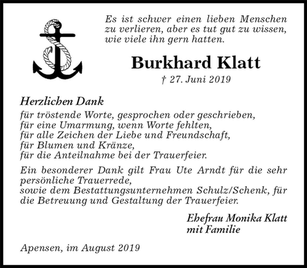 <p>Es ist schwer einen lieben Menschen zu verlieren, aber es tut gut zu wissen, wie viele ihn gern hatten.<br />Burkhard Klatt<br />† 27. Juni 2019<br />Herzlichen Dank<br />für tröstende Worte, gesprochen oder geschrieben,<br />für eine Umarmung, wenn Worte fehlten,<br />für alle Zeichen der Liebe und Freundschaft,<br />für Blumen und Kränze,<br />für die Anteilnahme bei der Trauerfeier.<br />Ein besonderer Dank gilt Frau Ute Arndt für die sehr persönliche Trauerrede,<br />sowie dem Bestattungsunternehmen Schulz/Schenk, für die Betreuung und Gestaltung der Trauerfeier.<br />Ehefrau Monika Klatt<br />mit Familie<br />Apensen, im August 2019</p>