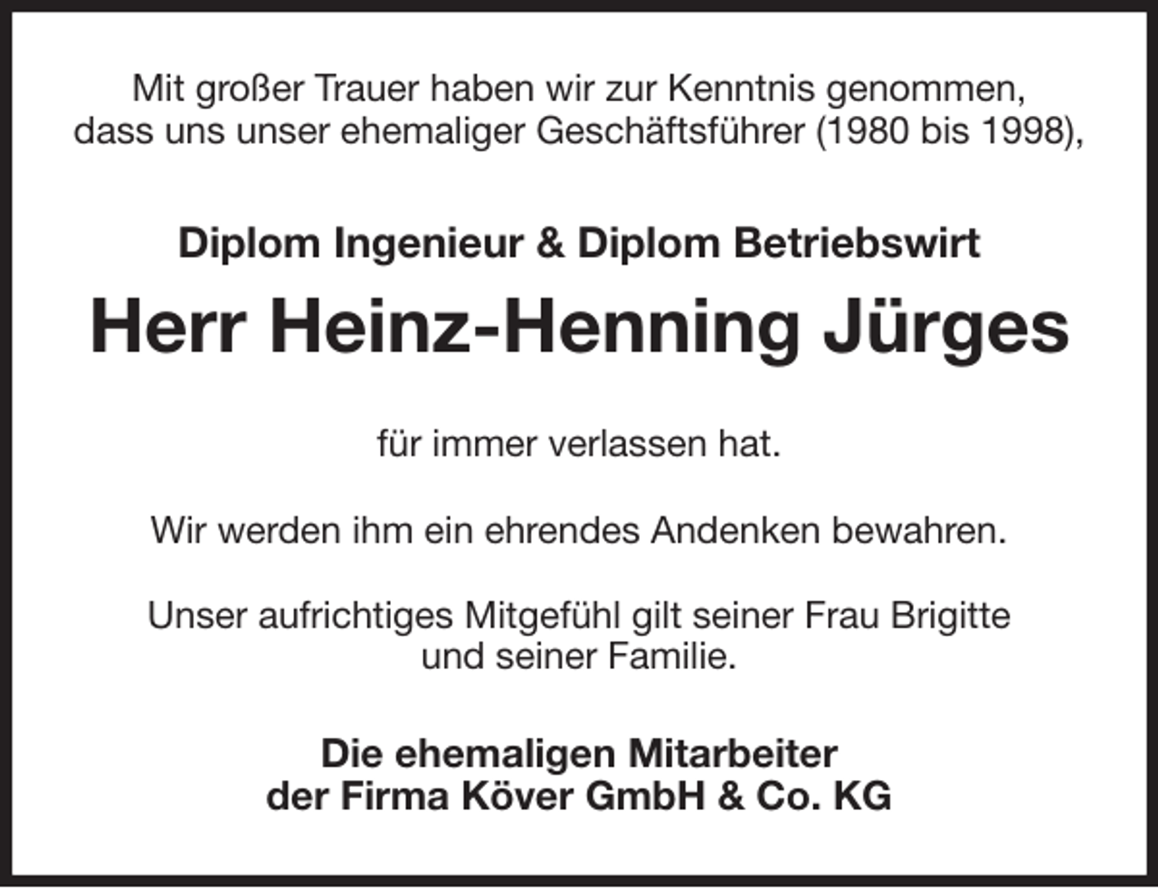 <p>Mit großer Trauer haben wir zur Kenntnis genommen,<br />dass uns unser ehemaliger Geschäftsführer (1980 bis 1998),<br />Diplom Ingenieur &amp; Diplom Betriebswirt<br />Herr Heinz-Henning Jürges<br />für immer verlassen hat.</p>
<p>Wir werden ihm ein ehrendes Andenken bewahren.</p>
<p>Unser aufrichtiges Mitgefühl gilt seiner Frau Brigitte<br />und seiner Familie.<br />Die ehemaligen Mitarbeiter<br />der Firma Köver GmbH &amp; Co. KG</p>