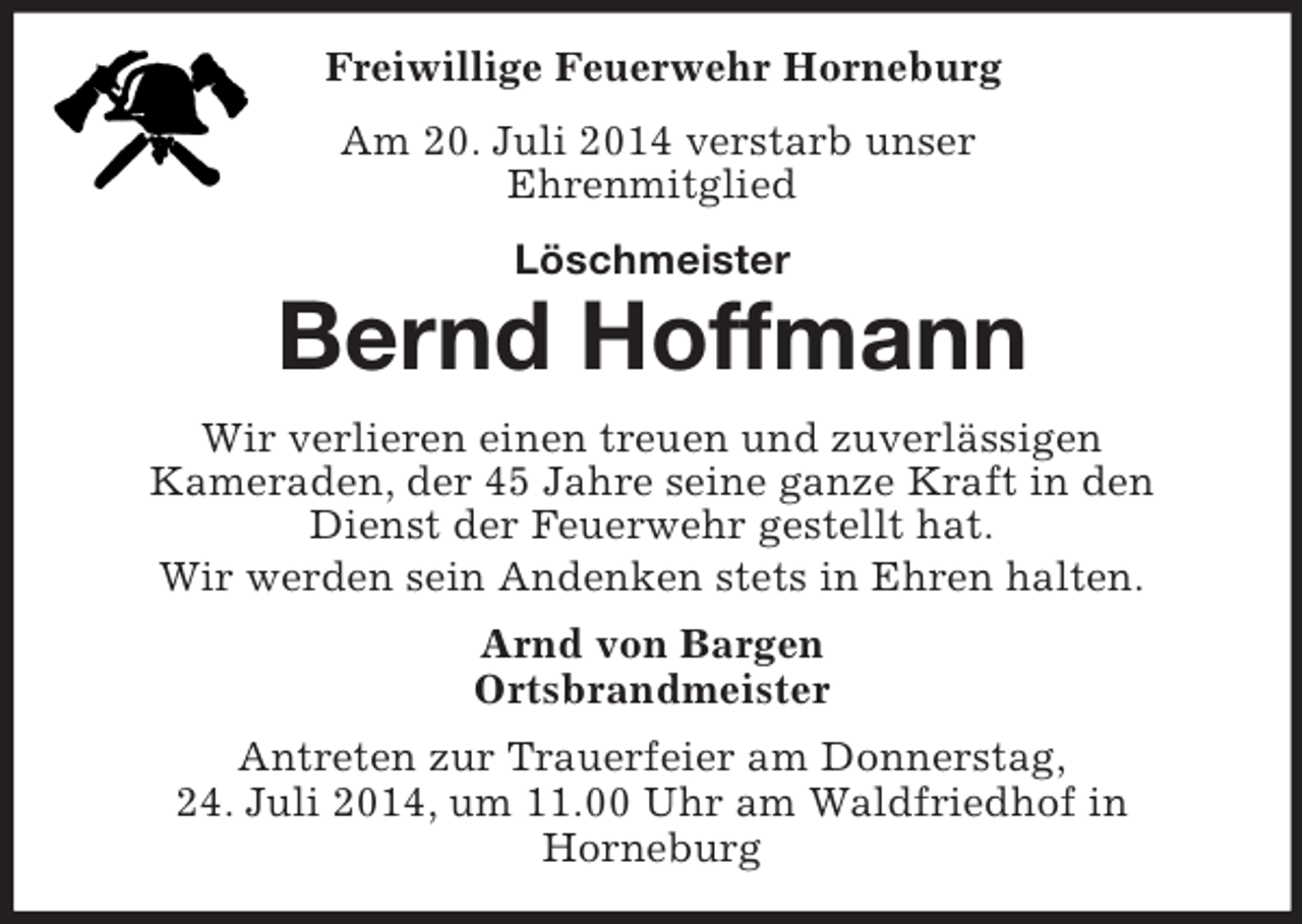<p>Freiwillige Feuerwehr Horneburg<br />Am 20. Juli 2014 verstarb unser<br />Ehrenmitglied<br />Löschmeister<br />Bernd Hoffmann</p><p>Wir verlieren einen treuen und zuverlässigen<br />Kameraden, der 45 Jahre seine ganze Kraft in den<br />Dienst der Feuerwehr gestellt hat.<br />Wir werden sein Andenken stets in Ehren halten.<br />Arnd von Bargen<br />Ortsbrandmeister<br />Antreten zur Trauerfeier am Donnerstag,<br />24. Juli 2014, um 11.00 Uhr am Waldfriedhof in<br />Horneburg</p>