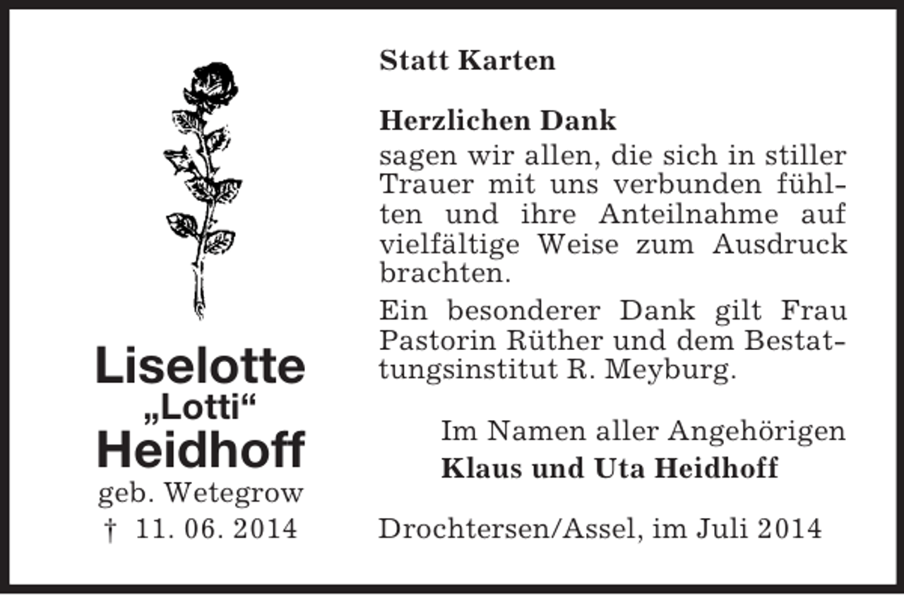 <p>Liselotte<br />„Lotti“<br />Heidhoff<br />geb. Wetegrow<br />† 11. 06. 2014<br />Statt Karten<br />Herzlichen Dank<br />sagen wir allen, die sich in stiller Trauer mit uns verbunden fühlten und ihre Anteilnahme auf vielfältige Weise zum Ausdruck brachten.<br />Ein besonderer Dank gilt Frau Pastorin Rüther und dem Bestattungsinstitut R. Meyburg.<br />Im Namen aller Angehörigen<br />Klaus und Uta Heidhoff<br />Drochtersen/Assel, im Juli 2014</p>