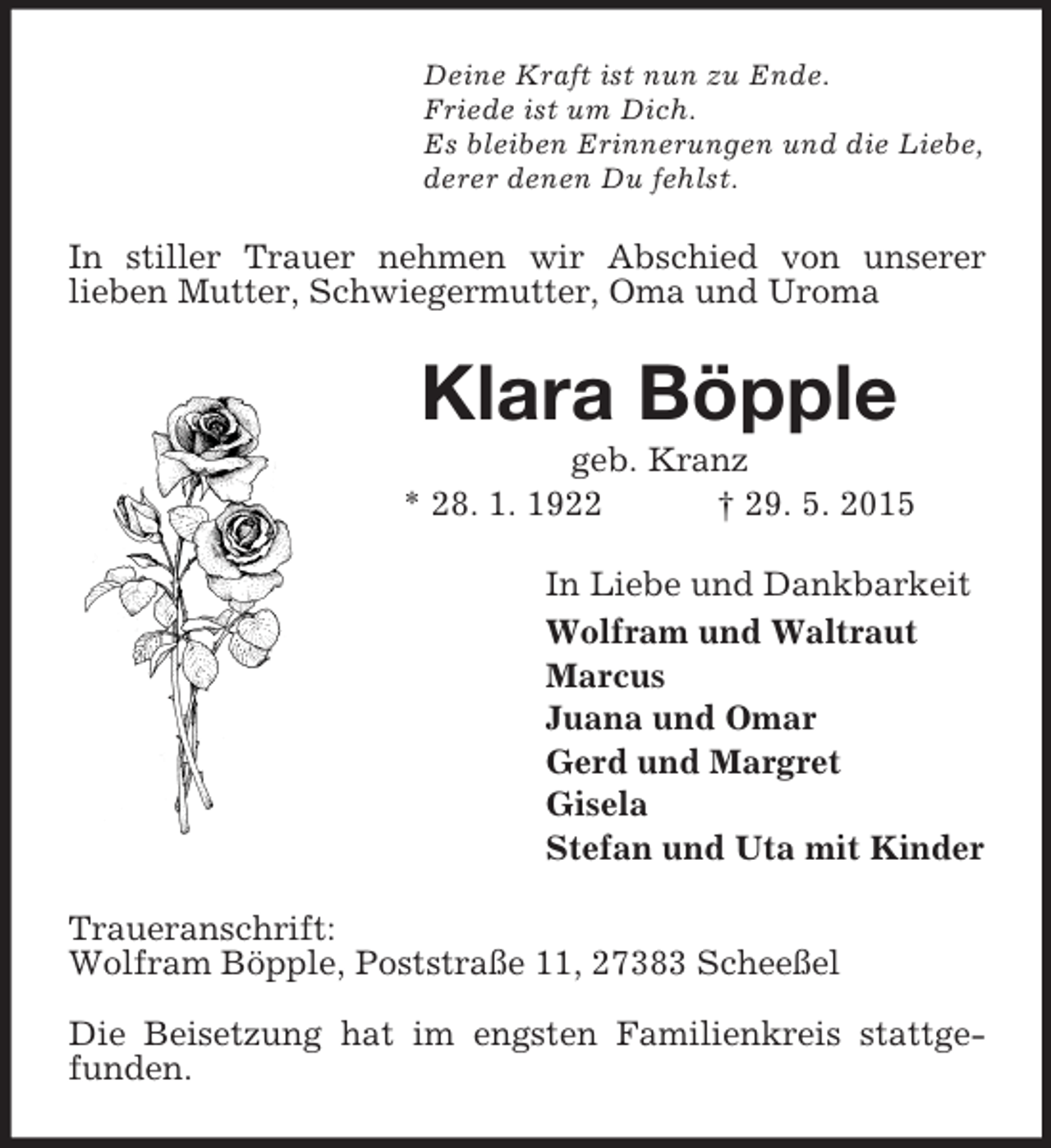 <p>Deine Kraft ist nun zu Ende.<br />Friede ist um Dich.<br />Es bleiben Erinnerungen und die Liebe,<br />derer denen Du fehlst.<br />In stiller Trauer nehmen wir Abschied von unserer<br />lieben Mutter, Schwiegermutter, Oma und Uroma<br />Klara Böpple<br />geb. Kranz<br />* 28. 1. 1922 † 29. 5. 2015<br />In Liebe und Dankbarkeit<br />Wolfram und Waltraut<br />Marcus<br />Juana und Omar<br />Gerd und Margret<br />Gisela<br />Stefan und Uta mit Kinder<br />Traueranschrift:<br />Wolfram Böpple, Poststraße 11, 27383 Scheeßel</p><p>Die Beisetzung hat im engsten Familienkreis stattgefunden.</p>