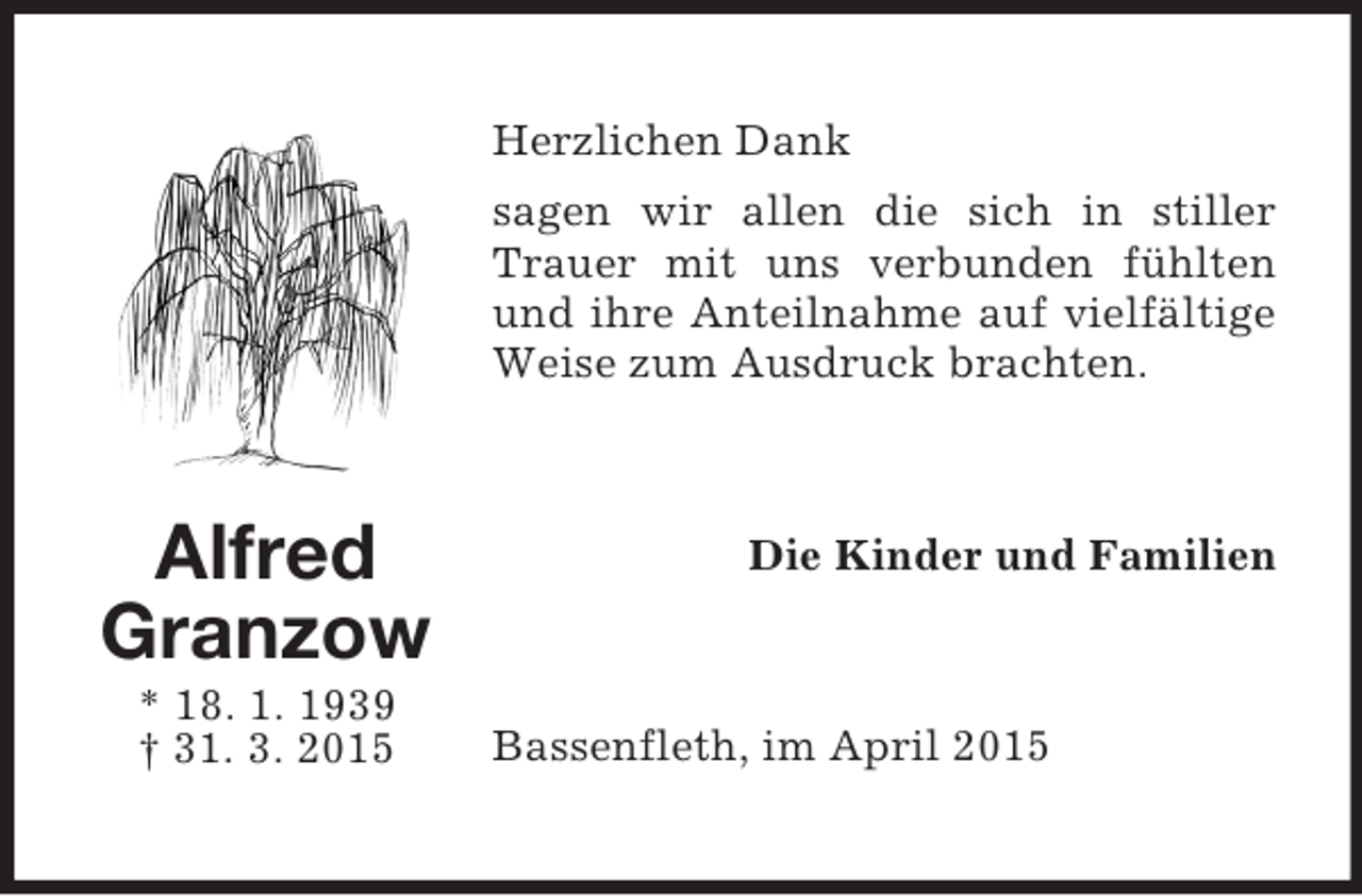 <p>Alfred<br />Granzow<br />* 18. 1. 1939<br />† 31. 3. 2015<br />Herzlichen Dank<br />sagen wir allen die sich in stiller Trauer mit uns verbunden fühlten und ihre Anteilnahme auf vielfältige Weise zum Ausdruck brachten.<br />Die Kinder und Familien<br />Bassenfleth, im April 2015</p>