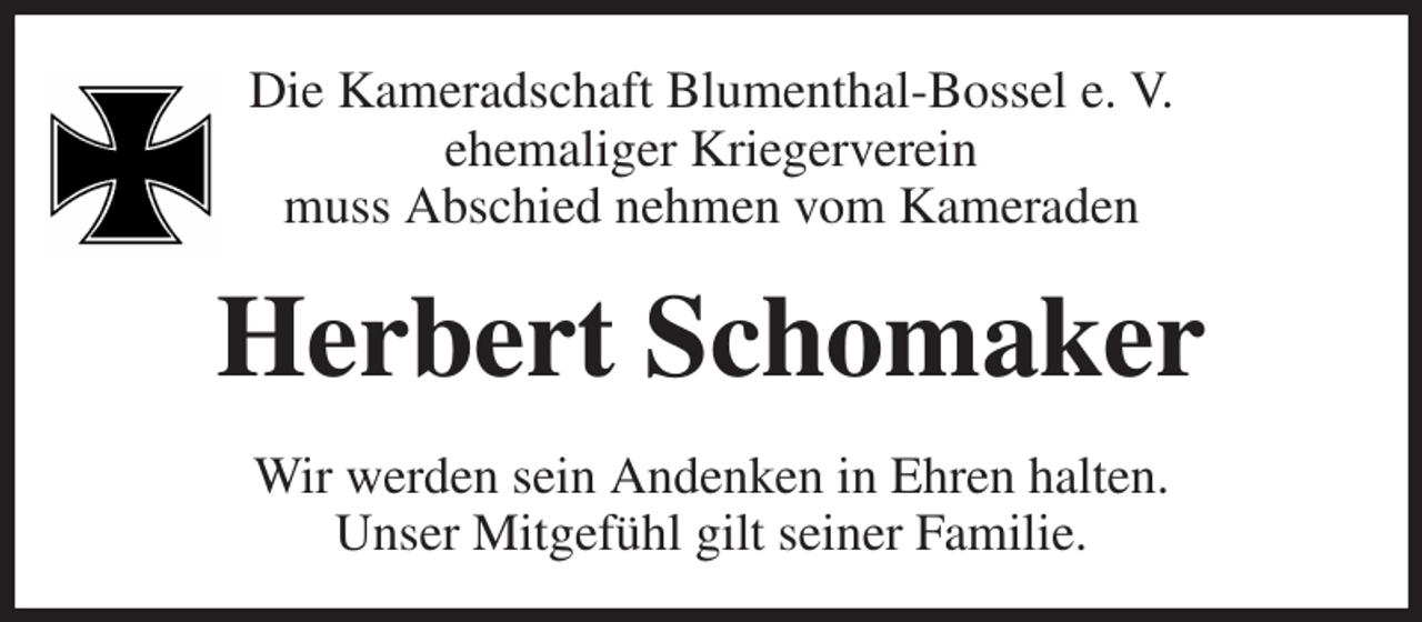 <p>Die Kameradschaft Blumenthal-Bossel e. V.<br />ehemaliger Kriegerverein<br />muss Abschied nehmen vom Kameraden<br />Herbert Schomaker<br />Wir werden sein Andenken in Ehren halten.<br />Unser Mitgefühl gilt seiner Familie.</p>