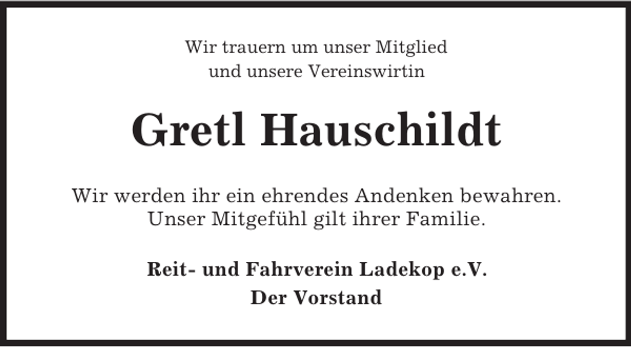 <p>Wir trauern um unser Mitglied<br />und unsere Vereinswirtin<br />Gretl Hauschildt<br />Wir werden ihr ein ehrendes Andenken bewahren.<br />Unser Mitgefühl gilt ihrer Familie.<br />Reit- und Fahrverein Ladekop e.V.<br />Der Vorstand</p>