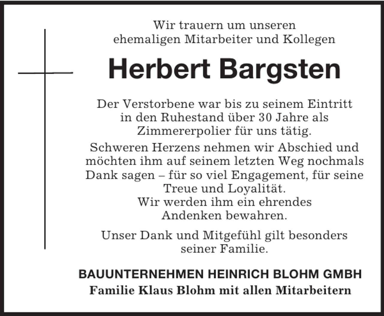 <p>Wir trauern um unseren<br />ehemaligen Mitarbeiter und Kollegen<br />Herbert Bargsten<br />Der Verstorbene war bis zu seinem Eintritt<br />in den Ruhestand über 30 Jahre als<br />Zimmererpolier für uns tätig.<br />Schweren Herzens nehmen wir Abschied und möchten ihm auf seinem letzten Weg nochmals Dank sagen – für so viel Engagement, für seine Treue und Loyalität.<br />Wir werden ihm ein ehrendes<br />Andenken bewahren.<br />Unser Dank und Mitgefühl gilt besonders<br />seiner Familie.<br />BAUUNTERNEHMEN HEINRICH BLOHM GMBH<br />Familie Klaus Blohm mit allen Mitarbeitern</p>
