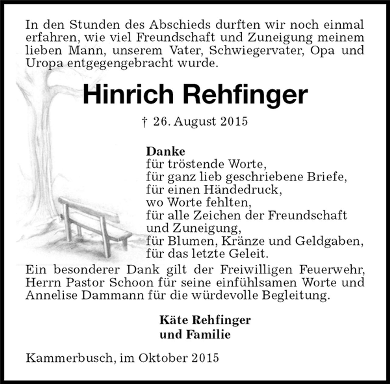 <p>In den Stunden des Abschieds durften wir noch einmal erfahren, wie viel Freundschaft und Zuneigung meinem lieben Mann, unserem Vater, Schwiegervater, Opa und Uropa entgegengebracht wurde.<br />Kammerbusch, im Oktober 2015<br />Hinrich Rehfinger<br />† 26. August 2015<br />Käte Rehfinger<br />und Familie<br />Danke<br />für tröstende Worte,<br />für ganz lieb geschriebene Briefe,<br />für einen Händedruck,<br />wo Worte fehlten,<br />für alle Zeichen der Freundschaft<br />und Zuneigung,<br />für Blumen, Kränze und Geldgaben,<br />für das letzte Geleit.<br />Ein besonderer Dank gilt der Freiwilligen Feuerwehr, Herrn Pastor Schoon für seine einfühlsamen Worte und Annelise Dammann für die würdevolle Begleitung.</p>