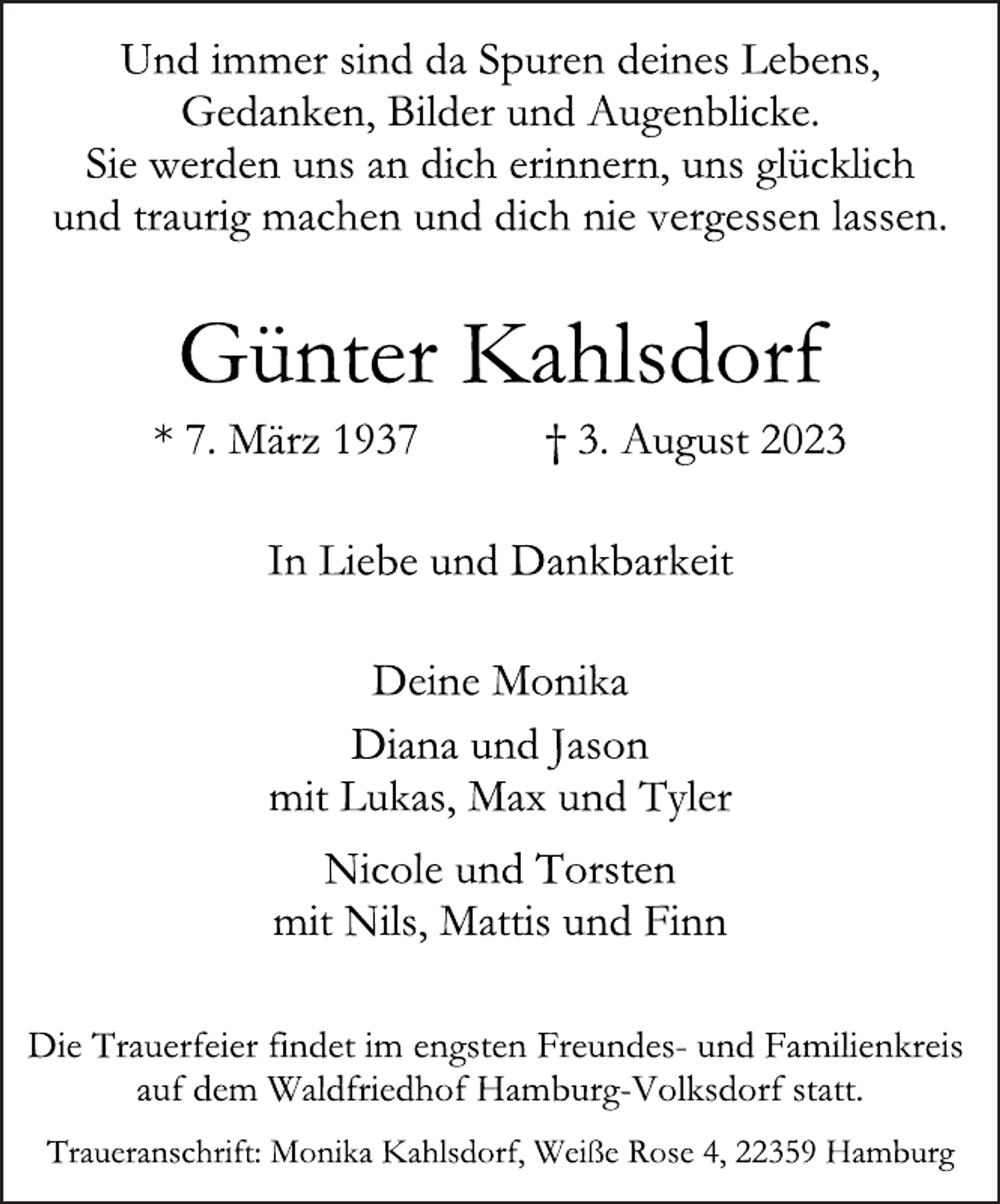 <p>Und immer sind da Spuren deines Lebens,<br />Gedanken, Bilder und Augenblicke.<br />Sie werden uns an dich erinnern, uns glücklich<br />und traurig machen und dich nie vergessen lassen.<br />Günter Kahlsdorf<br />* 7. März 1937 † 3. August 2023<br />In Liebe und Dankbarkeit<br />Deine Monika<br />Diana und Jason<br />mit Lukas, Max und Tyler<br />Nicole und Torsten<br />mit Nils, Mattis und Finn<br />Die Trauerfeier findet im engsten Freundes- und Familienkreis<br />auf dem Waldfriedhof Hamburg-Volksdorf statt.<br />Traueranschrift: Monika Kahlsdorf, Weiße Rose 4, 22359 Hamburg</p>