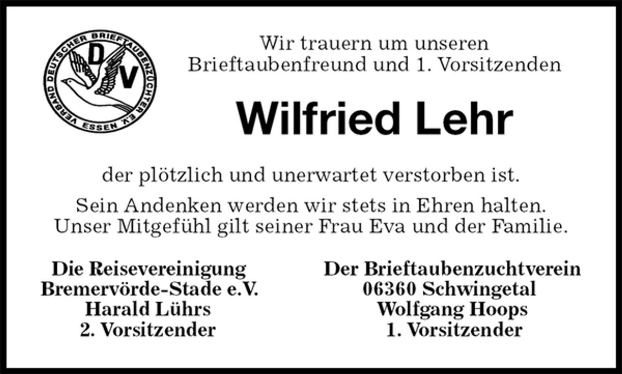 <p>Die Reisevereinigung Der Brieftaubenzuchtverein<br />Bremervörde-Stade e.V. 06360 Schwingetal<br />Harald Lührs Wolfgang Hoops<br />2. Vorsitzender 1. Vorsitzender<br />Wilfried Lehr<br />der plötzlich und unerwartet verstorben ist.<br />Sein Andenken werden wir stets in Ehren halten.<br />Unser Mitgefühl gilt seiner Frau Eva und der Familie.<br />Wir trauern um unseren<br />Brieftaubenfreund und 1. Vorsitzenden</p>
