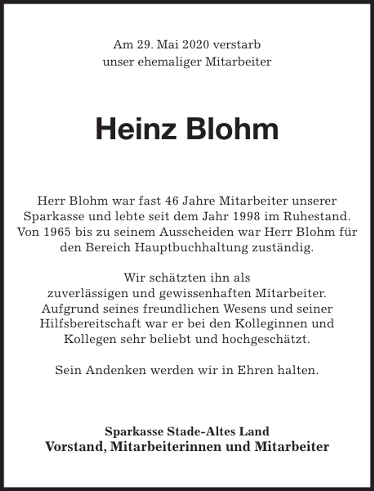 <p>Am 29. Mai 2020 verstarb<br />unser ehemaliger Mitarbeiter<br />Heinz Blohm<br />Herr Blohm war fast 46 Jahre Mitarbeiter unserer<br />Sparkasse und lebte seit dem Jahr 1998 im Ruhestand.<br />Von 1965 bis zu seinem Ausscheiden war Herr Blohm für den Bereich Hauptbuchhaltung zuständig.</p>
<p>Wir schätzten ihn als<br />zuverlässigen und gewissenhaften Mitarbeiter.<br />Aufgrund seines freundlichen Wesens und seiner<br />Hilfsbereitschaft war er bei den Kolleginnen und<br />Kollegen sehr beliebt und hochgeschätzt.</p>
<p>Sein Andenken werden wir in Ehren halten.<br />Sparkasse Stade-Altes Land<br />Vorstand, Mitarbeiterinnen und Mitarbeiter</p>