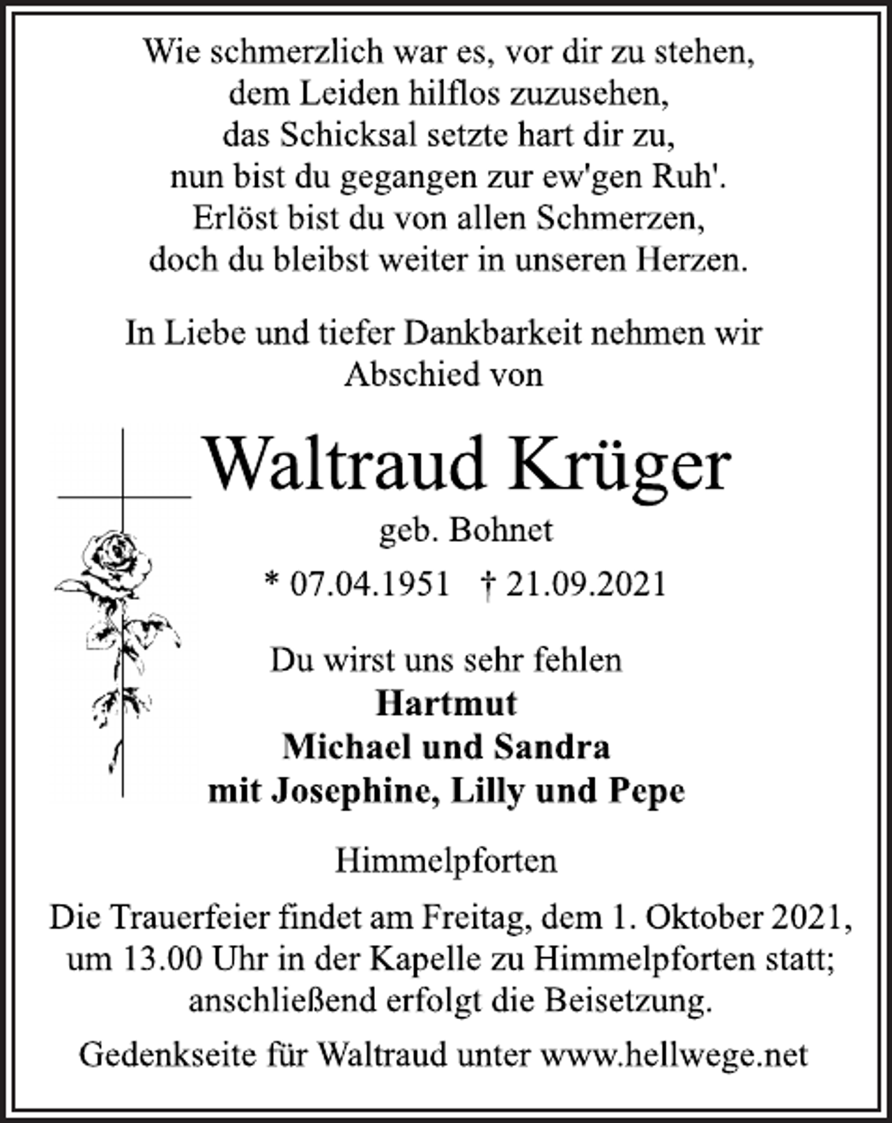 <p>Wie schmerzlich war es, vor dir zu stehen,<br />dem Leiden hilflos zuzusehen,<br />das Schicksal setzte hart dir zu,<br />nun bist du gegangen zur ew'gen Ruh'.<br />Erlöst bist du von allen Schmerzen,<br />doch du bleibst weiter in unseren Herzen.<br />In Liebe und tiefer Dankbarkeit nehmen wir<br />Abschied von<br />Waltraud Krüger<br />geb. Bohnet<br />* 07.04.1951 † 21.09.2021<br />Du wirst uns sehr fehlen<br />Hartmut<br />Michael und Sandra<br />mit Josephine, Lilly und Pepe<br />Himmelpforten<br />DieTrauerfeierfindetamFreitag,dem1.Oktober2021,<br />um 13.00 Uhr in der Kapelle zu Himmelpforten statt;<br />anschließend erfolgt die Beisetzung.<br />Gedenkseite für Waltraud unter www.hellwege.net</p>
