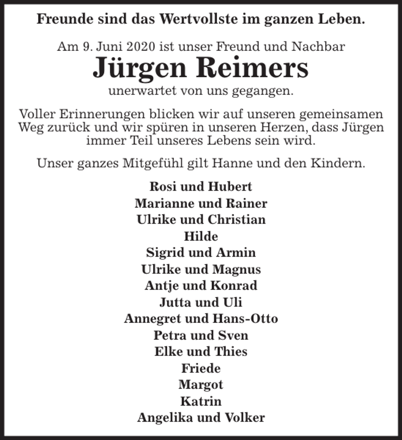 <p>Freunde sind das Wertvollste im ganzen Leben.</p>
<p>Am 9. Juni 2020 ist unser Freund und Nachbar<br />Jürgen Reimers<br />unerwartet von uns gegangen.<br />Voller Erinnerungen blicken wir auf unseren gemeinsamen Weg zurück und wir spüren in unseren Herzen, dass Jürgen immer Teil unseres Lebens sein wird.<br />Unser ganzes Mitgefühl gilt Hanne und den Kindern.<br />Rosi und Hubert<br />Marianne und Rainer<br />Ulrike und Christian<br />Hilde<br />Sigrid und Armin<br />Ulrike und Magnus<br />Antje und Konrad<br />Jutta und Uli<br />Annegret und Hans-Otto<br />Petra und Sven<br />Elke und Thies<br />Friede<br />Margot<br />Katrin<br />Angelika und Volker</p>