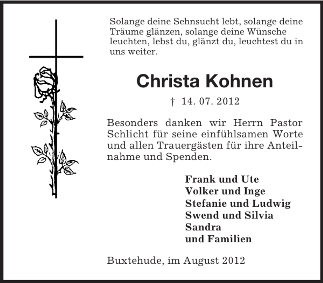 <p>Solange deine Sehnsucht lebt, solange deine<br />Träume glänzen, solange deine Wünsche<br />leuchten, lebst du, glänzt du, leuchtest du in<br />uns weiter.</p><p>Christa Kohnen<br />† 14. 07. 2012<br />Besonders danken wir Herrn Pastor<br />Schlicht für seine einfühlsamen Worte<br />und allen Trauergästen für ihre Anteilnahme und Spenden.<br />Frank und Ute<br />Volker und Inge<br />Stefanie und Ludwig<br />Swend und Silvia<br />Sandra<br />und Familien<br />Buxtehude, im August 2012</p>