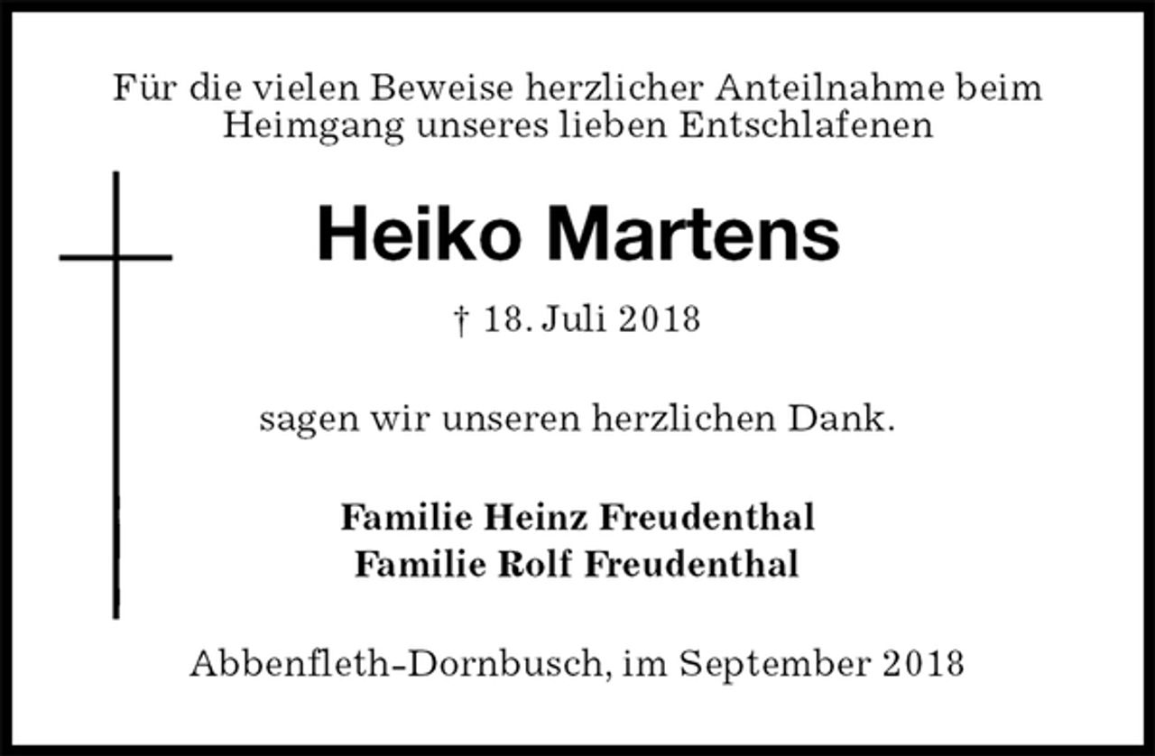 <p>Für die vielen Beweise herzlicher Anteilnahme beim<br />Heimgang unseres lieben Entschlafenen<br />Heiko Martens<br />† 18. Juli 2018<br />sagen wir unseren herzlichen Dank.<br />Familie Heinz Freudenthal<br />Familie Rolf Freudenthal<br />Abbenfleth-Dornbusch, im September 2018</p>