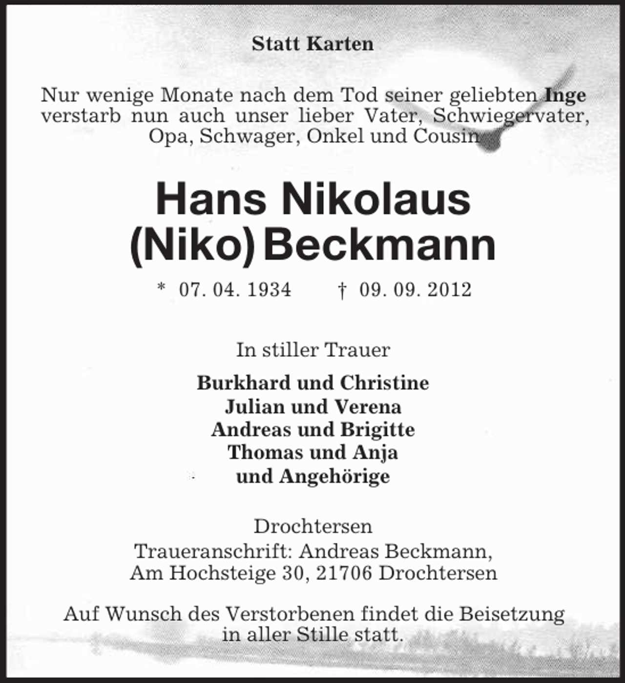 <p>Statt Karten<br />Nur wenige Monate nach dem Tod seiner geliebten Inge<br />verstarb nun auch unser lieber Vater, Schwiegervater,<br />Opa, Schwager, Onkel und Cousin</p><p>Hans Nikolaus<br />(Niko) Beckmann<br />* 07. 04. 1934</p><p>† 09. 09. 2012</p><p>In stiller Trauer<br />Burkhard und Christine<br />Julian und Verena<br />Andreas und Brigitte<br />Thomas und Anja<br />und Angehörige<br />Drochtersen<br />Traueranschrift: Andreas Beckmann,<br />Am Hochsteige 30, 21706 Drochtersen<br />Auf Wunsch des Verstorbenen findet die Beisetzung<br />in aller Stille statt.</p>