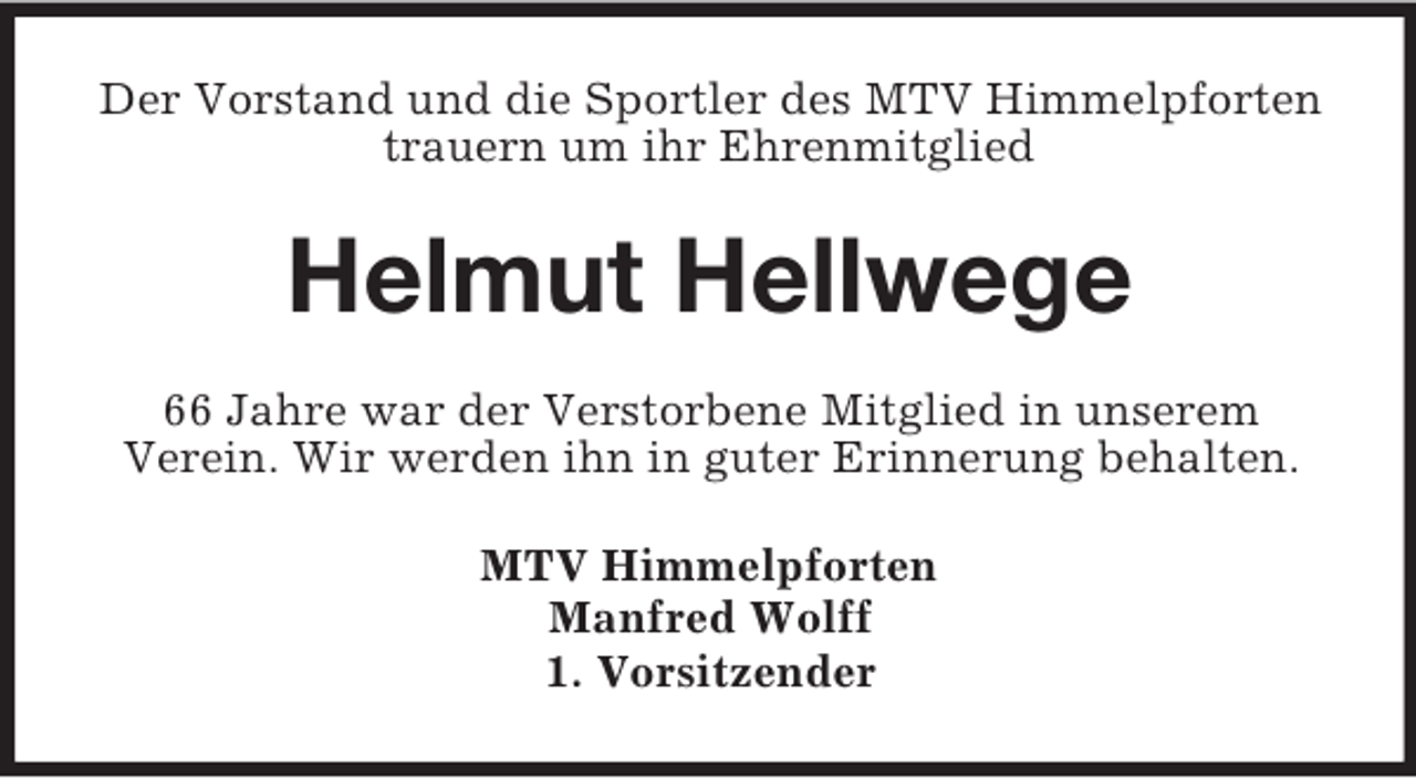 <p>Der Vorstand und die Sportler des MTV Himmelpforten<br />trauern um ihr Ehrenmitglied</p><p>Helmut Hellwege<br />66 Jahre war der Verstorbene Mitglied in unserem<br />Verein. Wir werden ihn in guter Erinnerung behalten.<br />MTV Himmelpforten<br />Manfred Wolff<br />1. Vorsitzender</p>