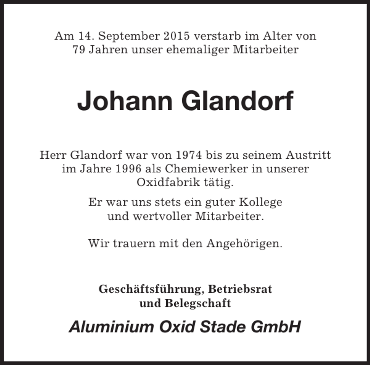 <p>Am 14. September 2015 verstarb im Alter von<br />79 Jahren unser ehemaliger Mitarbeiter<br />Johann Glandorf<br />Herr Glandorf war von 1974 bis zu seinem Austritt<br />im Jahre 1996 als Chemiewerker in unserer<br />Oxidfabrik tätig.<br />Er war uns stets ein guter Kollege<br />und wertvoller Mitarbeiter.</p><p>Wir trauern mit den Angehörigen.<br />Geschäftsführung, Betriebsrat<br />und Belegschaft<br />Aluminium Oxid Stade GmbH</p>