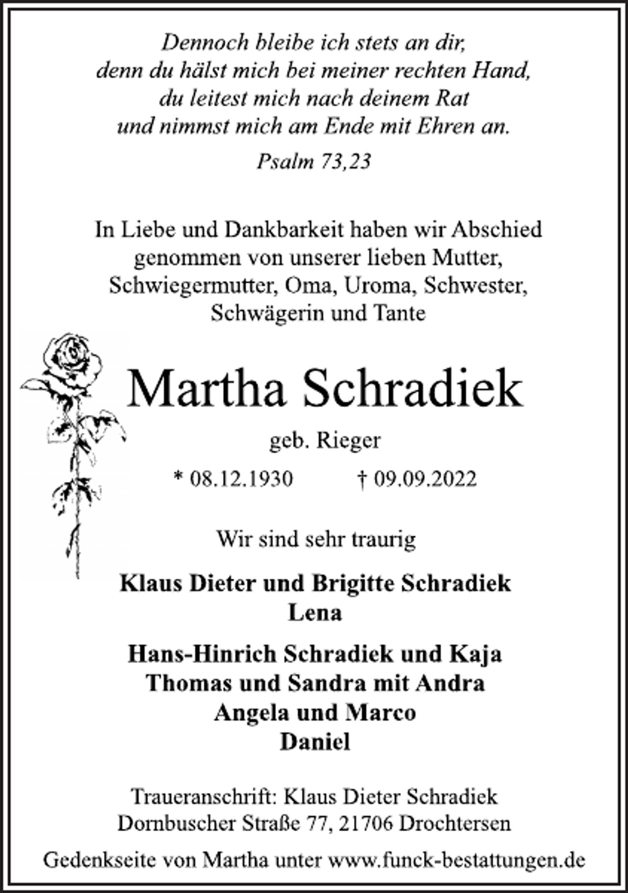 <p>Dennoch bleibe ich stets an dir,<br />denn du hälst mich bei meiner rechten Hand,<br />du leitest mich nach deinem Rat<br />und nimmst mich am Ende mit Ehren an.<br />Psalm 73,23<br />In Liebe und Dankbarkeit haben wir Abschied<br />genommen von unserer lieben Mutter,<br />Schwiegermutter, Oma, Uroma, Schwester,<br />Schwägerin und Tante<br />Martha Schradiek<br />geb. Rieger<br />* 08.12.1930 † 09.09.2022<br />Wir sind sehr traurig<br />Klaus Dieter und Brigitte Schradiek<br />Lena<br />Hans-Hinrich Schradiek und Kaja<br />Thomas und Sandra mit Andra<br />Angela und Marco<br />Daniel<br />Traueranschrift: Klaus Dieter Schradiek<br />Dornbuscher Straße 77, 21706 Drochtersen<br />Gedenkseite von Martha unter www.funck-bestattungen.de</p>