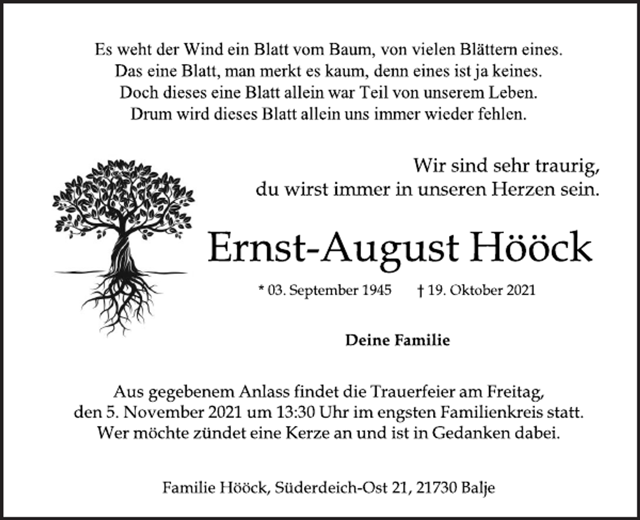 <p>Es weht der Wind ein Blatt vom Baum, von vielen Blättern eines.<br />Das eine Blatt, man merkt es kaum, denn eines ist ja keines.<br />Doch dieses eine Blatt allein war Teil von unserem Leben.<br />Drum wird dieses Blatt allein uns immer wieder fehlen.<br />Wir sind sehr traurig,<br />du wirst immer in unseren Herzen sein.<br />Ernst-August Hööck<br />* 03. September 1945 † 19. Oktober 2021<br />Deine Familie<br />Aus gegebenem Anlass findet die Trauerfeier am Freitag,<br />den 5. November 2021 um 13:30 Uhr im engsten Familienkreis statt.<br />Wer möchte zündet eine Kerze an und ist in Gedanken dabei.<br />Familie Hööck, Süderdeich Ost 21, 21730 Balje</p>