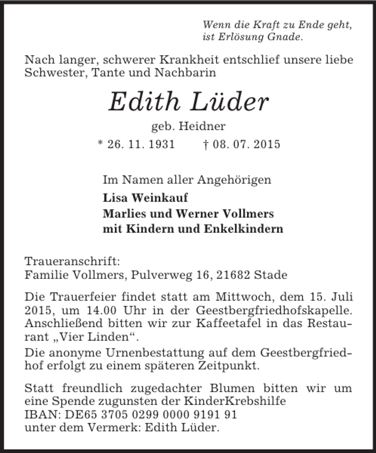 <p>Wenn die Kraft zu Ende geht,<br />ist Erlösung Gnade.<br />Nach langer, schwerer Krankheit entschlief unsere liebe Schwester, Tante und Nachbarin<br />Edith Lüder<br />geb. Heidner<br />* 26. 11. 1931 † 08. 07. 2015<br />Im Namen aller Angehörigen<br />Lisa Weinkauf<br />Marlies und Werner Vollmers<br />mit Kindern und Enkelkindern<br />Traueranschrift:<br />Familie Vollmers, Pulverweg 16, 21682 Stade<br />Die Trauerfeier findet statt am Mittwoch, dem 15. Juli 2015, um 14.00 Uhr in der Geestbergfriedhofskapelle. Anschließend bitten wir zur Kaffeetafel in das Restaurant „Vier Linden“.<br />Die anonyme Urnenbestattung auf dem Geestbergfriedhof erfolgt zu einem späteren Zeitpunkt.<br />Statt freundlich zugedachter Blumen bitten wir um<br />eine Spende zugunsten der KinderKrebshilfe<br />IBAN: DE65 3705 0299 0000 9191 91<br />unter dem Vermerk: Edith Lüder.</p>