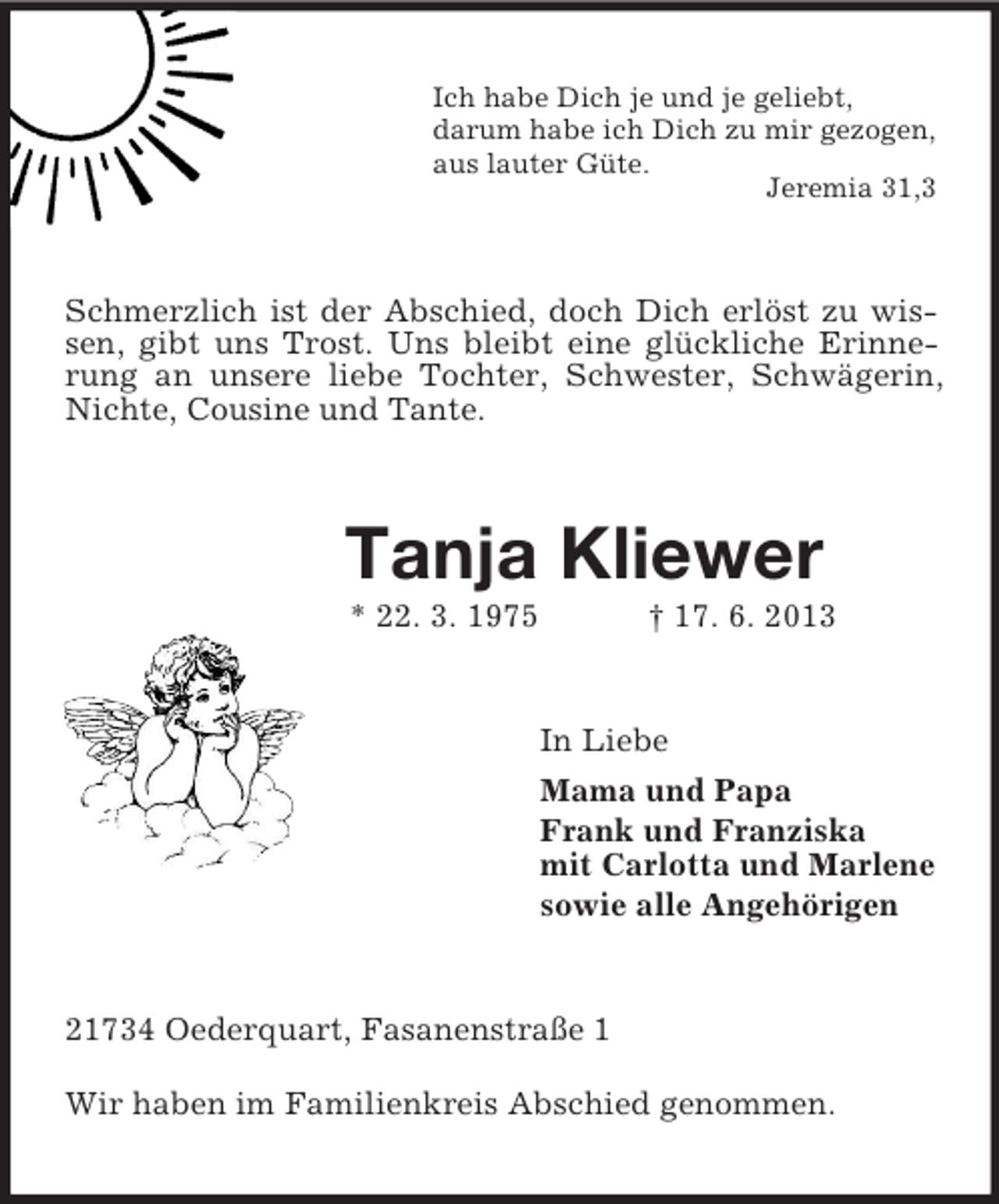 <p>Ich habe Dich je und je geliebt,<br />darum habe ich Dich zu mir gezogen,<br />aus lauter Güte.<br />Jeremia 31,3<br />Schmerzlich ist der Abschied, doch Dich erlöst zu wissen, gibt uns Trost. Uns bleibt eine glückliche Erinnerung an unsere liebe Tochter, Schwester, Schwägerin, Nichte, Cousine und Tante.<br />Tanja Kliewer<br />* 22. 3. 1975 † 17. 6. 2013<br />In Liebe<br />Mama und Papa<br />Frank und Franziska<br />mit Carlotta und Marlene<br />sowie alle Angehörigen<br />21734 Oederquart, Fasanenstraße 1<br />Wir haben im Familienkreis Abschied genommen.</p>