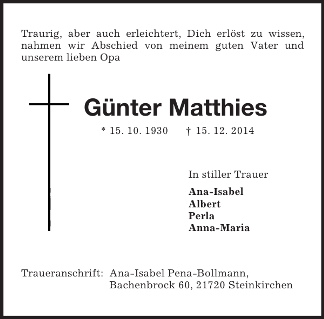 <p>Traurig, aber auch erleichtert, Dich erlöst zu wissen, nahmen wir Abschied von meinem guten Vater und<br />unserem lieben Opa<br />Günter Matthies<br />* 15. 10. 1930 † 15. 12. 2014<br />In stiller Trauer<br />Ana-Isabel<br />Albert<br />Perla<br />Anna-Maria<br />Traueranschrift: Ana-Isabel Pena-Bollmann,<br />Bachenbrock 60, 21720 Steinkirchen</p>