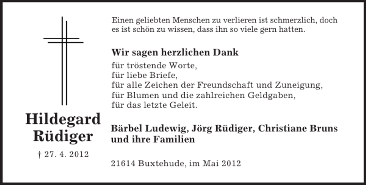 <p>Hildegard Rüdiger<br />† 27. 4. 2012<br />Einen geliebten Menschen zu verlieren ist schmerzlich, doch es ist schön zu wissen, dass ihn so viele gern hatten.<br />Wir sagen herzlichen Dank<br />für tröstende Worte,<br />für liebe Briefe,<br />für alle Zeichen der Freundschaft und Zuneigung,<br />für Blumen und die zahlreichen Geldgaben,<br />für das letzte Geleit.<br />Bärbel Ludewig, Jörg Rüdiger, Christiane Bruns und ihre Familien<br />21614 Buxtehude, im Mai 2012</p>