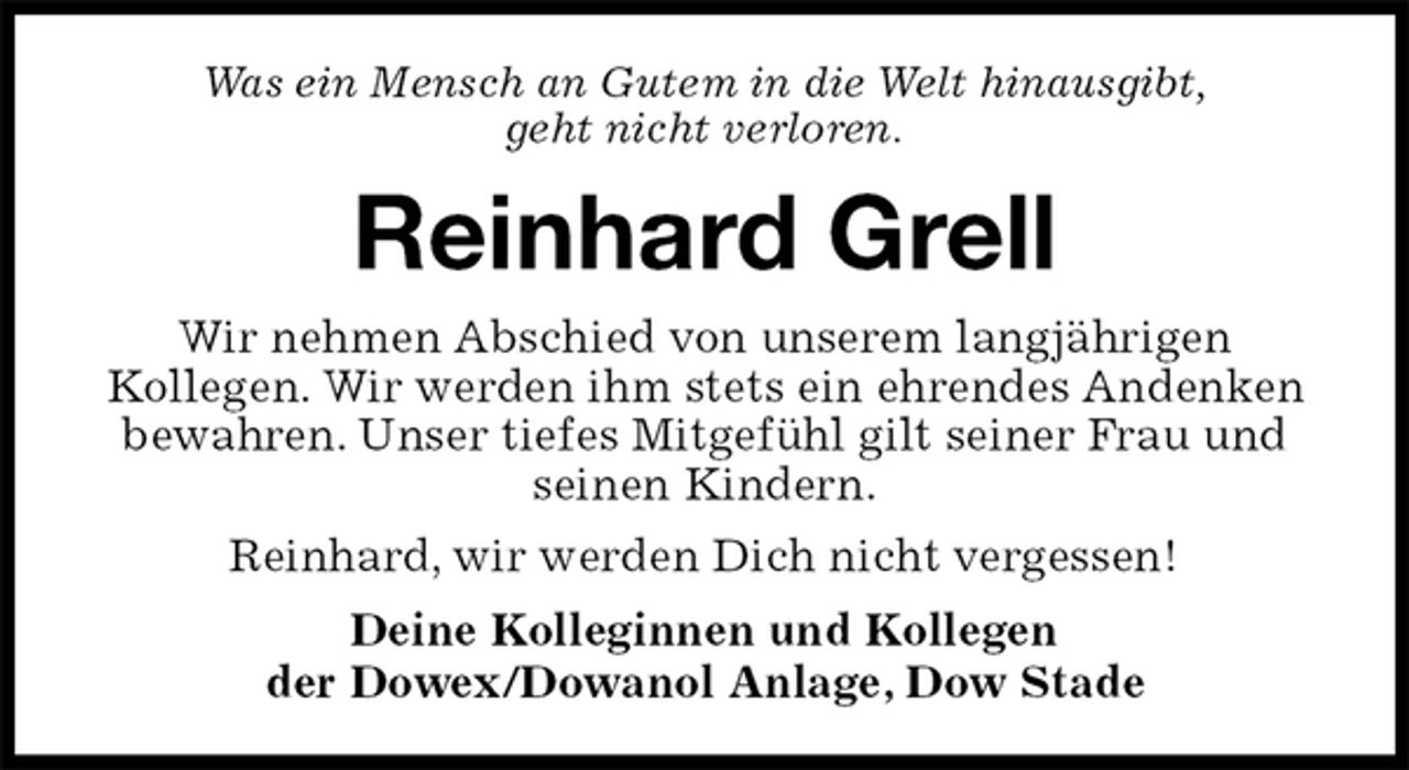 <p>Was ein Mensch an Gutem in die Welt hinausgibt,<br />geht nicht verloren.<br />Reinhard Grell<br />Wir nehmen Abschied von unserem langjährigen<br />Kollegen. Wir werden ihm stets ein ehrendes Andenken bewahren. Unser tiefes Mitgefühl gilt seiner Frau und seinen Kindern.<br />Reinhard, wir werden Dich nicht vergessen!<br />Deine Kolleginnen und Kollegen<br />der Dowex/Dowanol Anlage, Dow Stade</p>