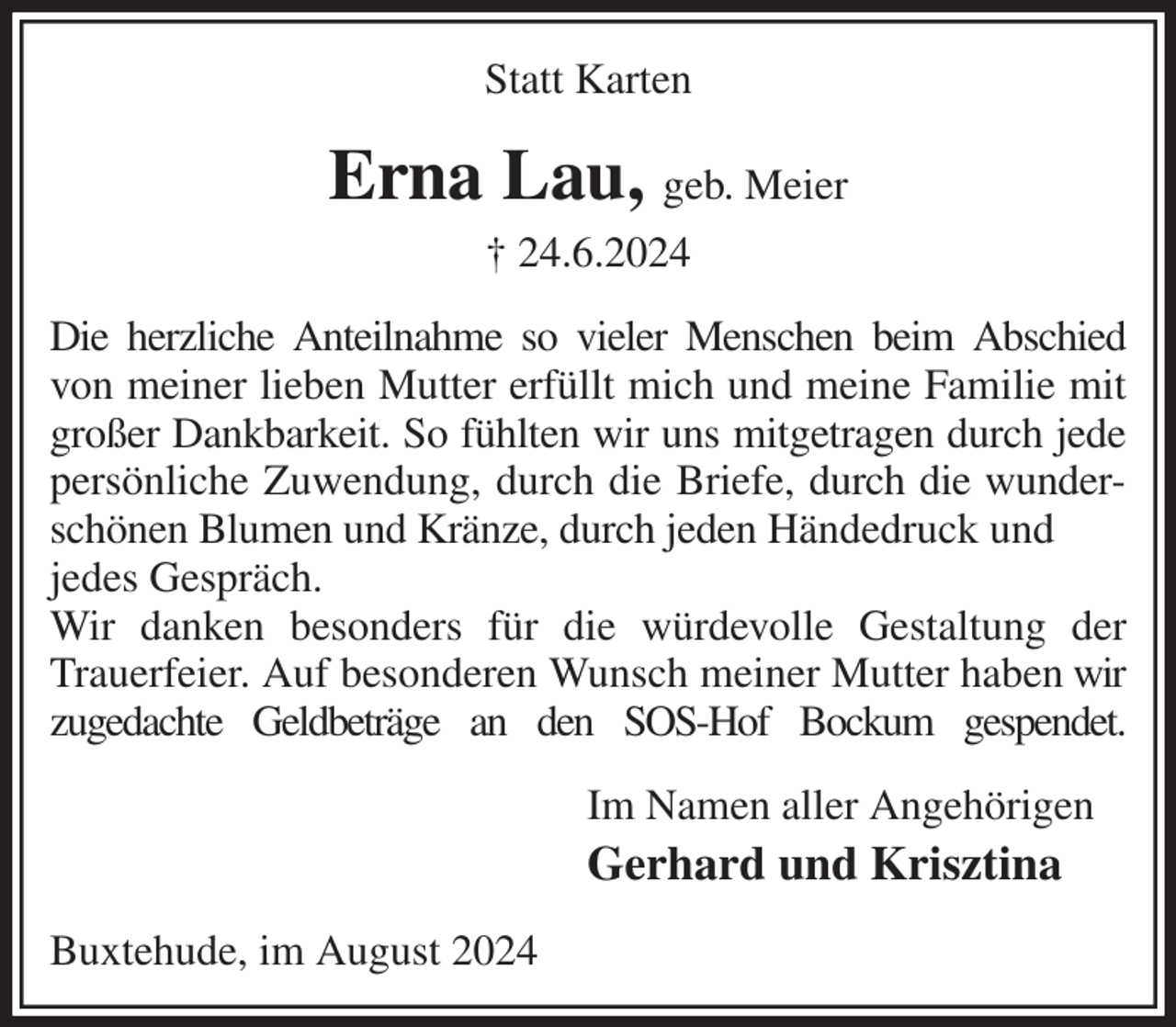 <p>Statt Karten<br />Erna Lau, geb. Meier<br />† 24.6.2024<br />Die herzliche Anteilnahme so vieler Menschen beim Abschied von meiner lieben Mutter erfüllt mich und meine Familie mit großer Dankbarkeit. So fühlten wir uns mitgetragen durch jede persönliche Zuwendung, durch die Briefe, durch die wunderschönen Blumen und Kränze, durch jeden Händedruck und<br />jedes Gespräch.<br />Wir danken besonders für die würdevolle Gestaltung der Trauerfeier. Auf besonderen Wunsch meiner Mutter haben wir zugedachte Geldbeträge an den SOS-Hof Bockum gespendet.<br />Im Namen aller Angehörigen<br />Gerhard und Krisztina<br />Buxtehude, im August 2024</p>