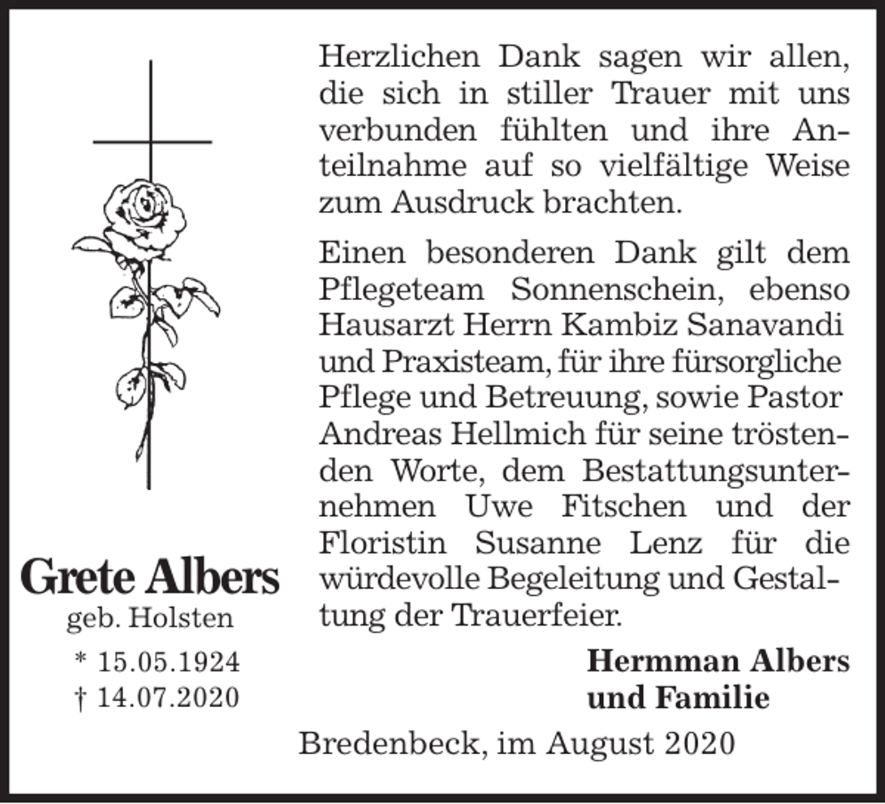 <p>Herzlichen Dank sagen wir allen,<br />die sich in stiller Trauer mit uns<br />verbunden fühlten und ihre An-<br />teilnahme auf so vielfältige Weise<br />zum Ausdruck brachten.<br />Einen besonderen Dank gilt dem<br />Pflegeteam Sonnenschein, ebenso<br />Hausarzt Herrn Kambiz Sanavandi<br />und Praxisteam, für ihre fürsorgliche<br />Pflege und Betreuung, sowie Pastor Andreas Hellmich für seine tröstenden Worte, dem Bestattungsunter-<br />nehmen Uwe Fitschen und der<br />Floristin Susanne Lenz für die<br />würdevolle Begeleitung und Gestaltung der Trauerfeier.<br />Hermman Albers<br />und Familie<br />Bredenbeck, im August 2020<br />Grete Albers<br />geb. Holsten<br />* 15.05.1924<br />† 14.07.2020</p>