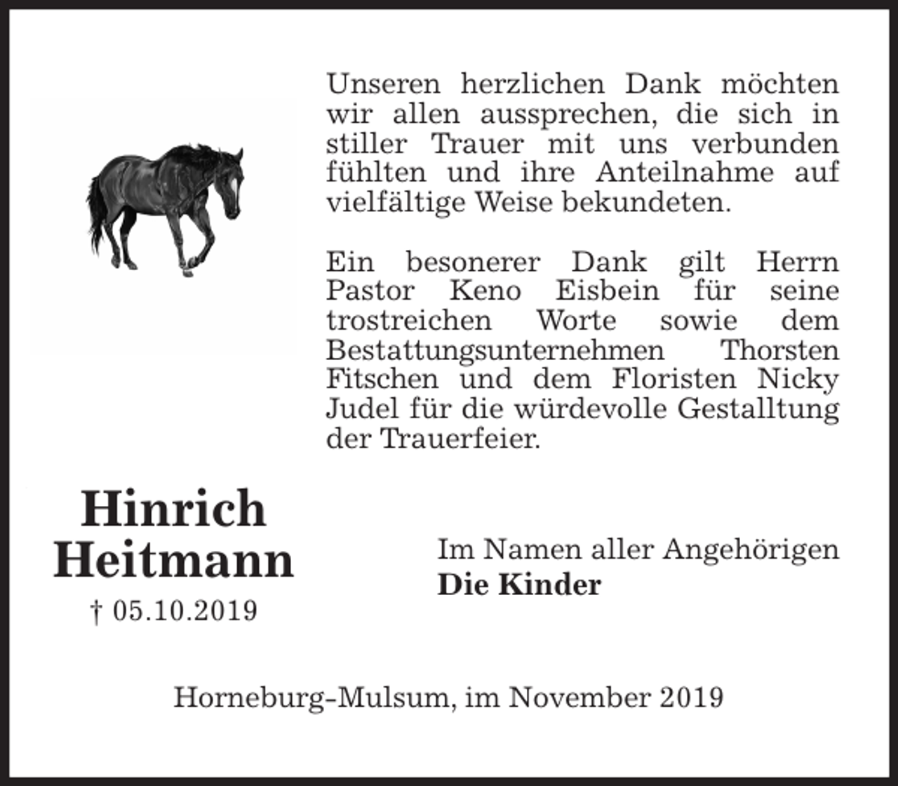 <p>Unseren herzlichen Dank möchten wir allen aussprechen, die sich in stiller Trauer mit uns verbunden fühlten und ihre Anteilnahme auf vielfältige Weise bekundeten.</p>
<p>Ein besonerer Dank gilt Herrn<br />Pastor Keno Eisbein für seine<br />trostreichen Worte sowie dem<br />Bestattungsunternehmen Thorsten Fitschen und dem Floristen Nicky Judel für die würdevolle Gestalltung der Trauerfeier.<br />Im Namen aller Angehörigen<br />Die Kinder<br />Horneburg-Mulsum, im November 2019<br />Hinrich<br />Heitmann<br />† 05.10.2019</p>