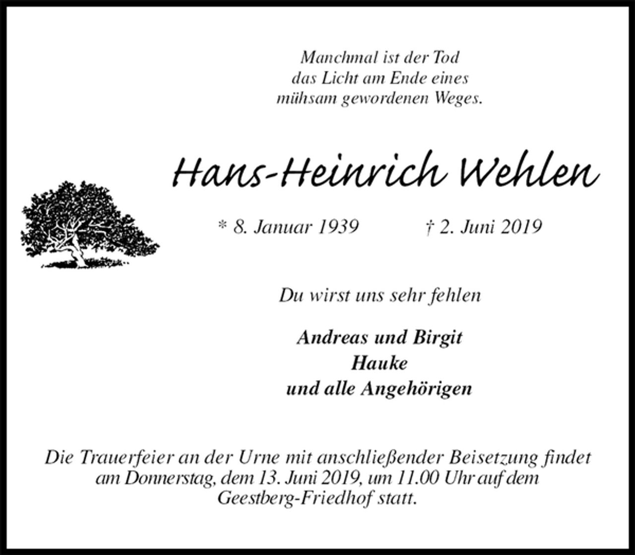 <p>Manchmal ist der Tod<br />das Licht am Ende eines<br />mühsam gewordenen Weges.<br />Hans-Heinrich Wehlen<br />* 8. Januar 1939 † 2. Juni 2019<br />Du wirst uns sehr fehlen</p><p>Andreas und Birgit<br />Hauke<br />und alle Angehörigen<br />Die Trauerfeier an der Urne mit anschließender Beisetzung findet am Donnerstag, dem 13. Juni 2019, um 11.00 Uhr auf dem<br />Geestberg-Friedhof statt.</p>