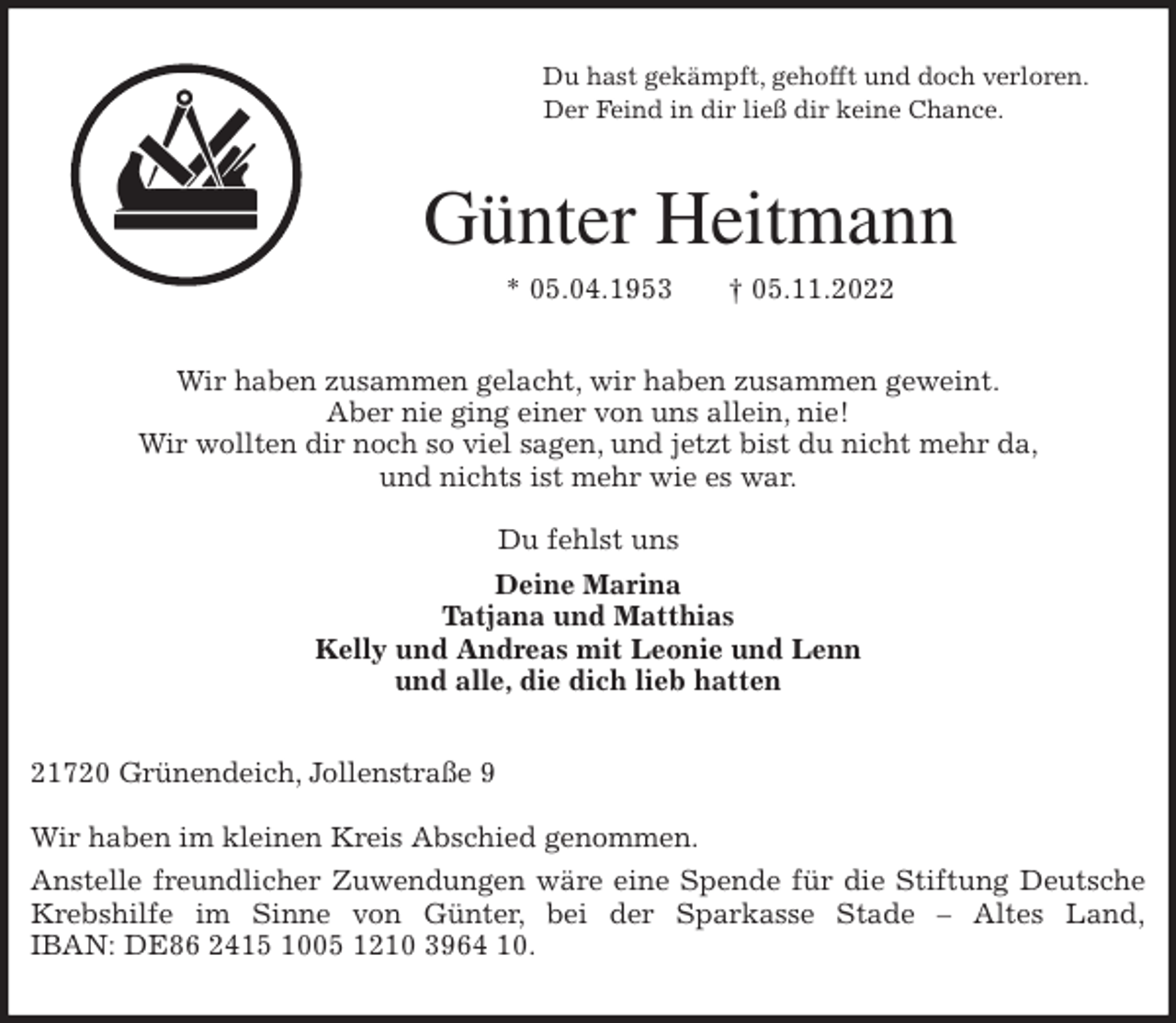 <p>Du hast gekämpft, gehofft und doch verloren.<br />Der Feind in dir ließ dir keine Chance.<br />Günter Heitmann<br />* 05.04.1953 † 05.11.2022<br />Wir haben zusammen gelacht, wir haben zusammen geweint.<br />Aber nie ging einer von uns allein, nie!<br />Wir wollten dir noch so viel sagen, und jetzt bist du nicht mehr da,<br />und nichts ist mehr wie es war.</p><p>Du fehlst uns<br />Deine Marina<br />Tatjana und Matthias<br />Kelly und Andreas mit Leonie und Lenn<br />und alle, die dich lieb hatten<br />21720 Grünendeich, Jollenstraße 9</p><p>Wir haben im kleinen Kreis Abschied genommen.<br />Anstelle freundlicher Zuwendungen wäre eine Spende für die Stiftung Deutsche Krebshilfe im Sinne von Günter, bei der Sparkasse Stade - Altes Land,<br />IBAN: DE86 2415 1005 1210 3964 10.</p>