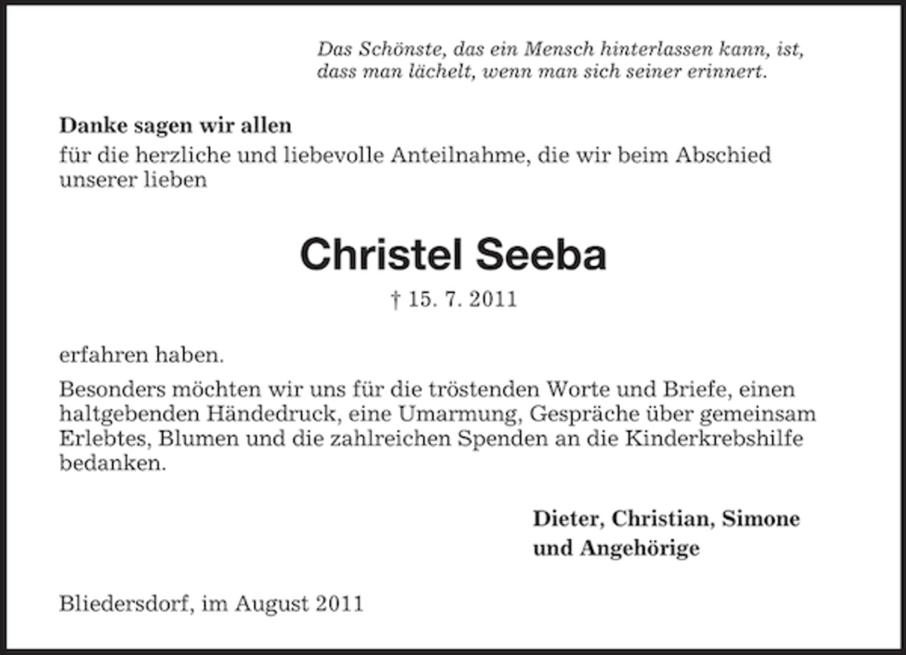<p>Das Schönste, das ein Mensch hinterlassen kann, ist,<br />dass man lächelt, wenn man sich seiner erinnert.</p><p>Danke sagen wir allen<br />für die herzliche und liebevolle Anteilnahme, die wir beim Abschied<br />unserer lieben</p><p>Christel Seeba<br />† 15. 7. 2011<br />erfahren haben.<br />Besonders möchten wir uns für die tröstenden Worte und Briefe, einen<br />haltgebenden Händedruck, eine Umarmung, Gespräche über gemeinsam<br />Erlebtes, Blumen und die zahlreichen Spenden an die Kinderkrebshilfe<br />bedanken.<br />Dieter, Christian, Simone<br />und Angehörige<br />Bliedersdorf, im August 2011</p>