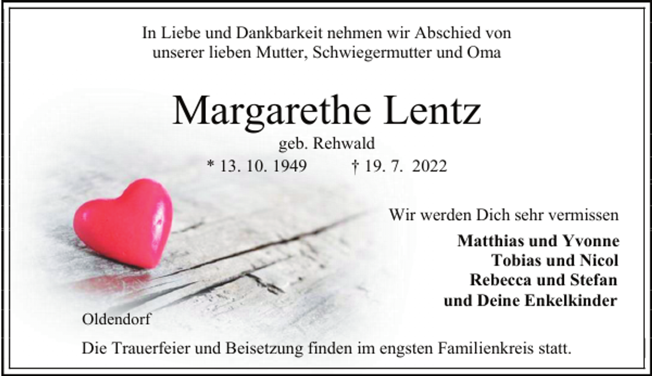 <p>In Liebe und Dankbarkeit nehmen wir Abschied von<br />unserer lieben Mutter, Schwiegermutter und Oma<br />Margarethe Lentz<br />geb. Rehwald<br />* 13. 10. 1949 † 19. 7. 2022<br />Wir werden Dich sehr vermissen<br />Matthias und Yvonne<br />Tobias und Nicol<br />Rebecca und Stefan<br />und Deine Enkelkinder<br />Oldendorf<br />Die Trauerfeier und Beisetzung finden im engsten Familienkreis statt.</p>