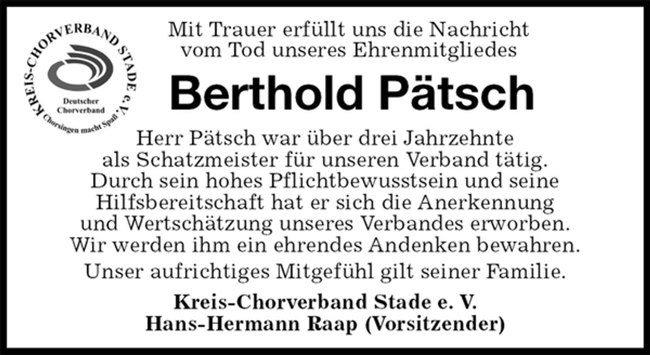 <p>Kreis-Chorverband Stade e. V.<br />Hans-Hermann Raap (Vorsitzender)<br />Berthold Pätsch<br />Herr Pätsch war über drei Jahrzehnte<br />als Schatzmeister für unseren Verband tätig.<br />Durch sein hohes Pflichtbewusstsein und seine<br />Hilfsbereitschaft hat er sich die Anerkennung<br />und Wertschätzung unseres Verbandes erworben.<br />Wir werden ihm ein ehrendes Andenken bewahren.<br />Unser aufrichtiges Mitgefühl gilt seiner Familie.<br />Mit Trauer erfüllt uns die Nachricht<br />vom Tod unseres Ehrenmitgliedes</p>