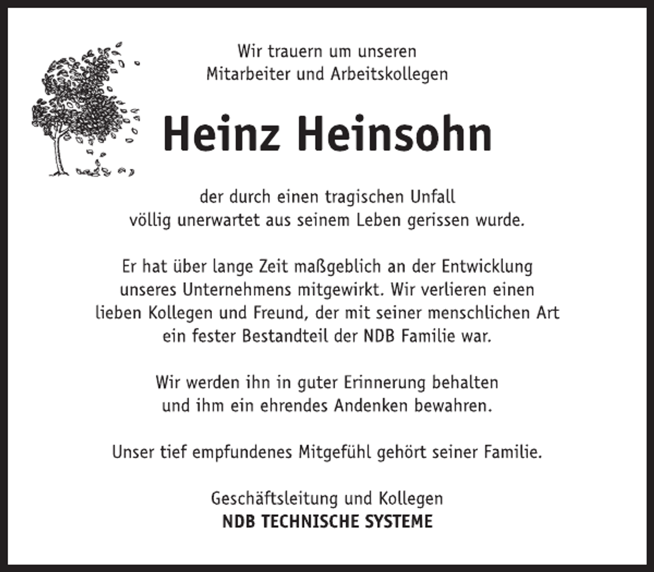<p>Wir trauern um unseren<br />Mitarbeiter und Arbeitskollegen<br />Heinz Heinsohn<br />der durch einen tragischen Unfall<br />völlig unerwartet aus seinem Leben gerissen wurde.<br />Er hat über lange Zeit maßgeblich an der Entwicklung<br />unseres Unternehmens mitgewirkt. Wir verlieren einen<br />lieben Kollegen und Freund, der mit seiner menschlichen Art<br />ein fester Bestandteil der NDB Familie war.<br />Wir werden ihn in guter Erinnerung behalten<br />und ihm ein ehrendes Andenken bewahren.<br />Unser tief empfundenes Mitgefühl gehört seiner Familie.<br />Geschäftsleitung und Kollegen<br />NDB TECHNISCHE SYSTEME</p>