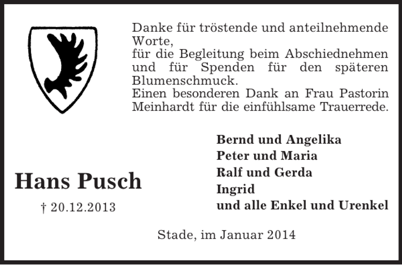 <p>Hans Pusch<br />† 20.12.2013<br />Danke für tröstende und anteilnehmende Worte,<br />für die Begleitung beim Abschiednehmen<br />und für Spenden für den späteren<br />Blumenschmuck.<br />Einen besonderen Dank an Frau Pastorin<br />Meinhardt für die einfühlsame Trauerrede.<br />Bernd und Angelika<br />Peter und Maria<br />Ralf und Gerda<br />Ingrid<br />und alle Enkel und Urenkel<br />Stade, im Januar 2014</p>