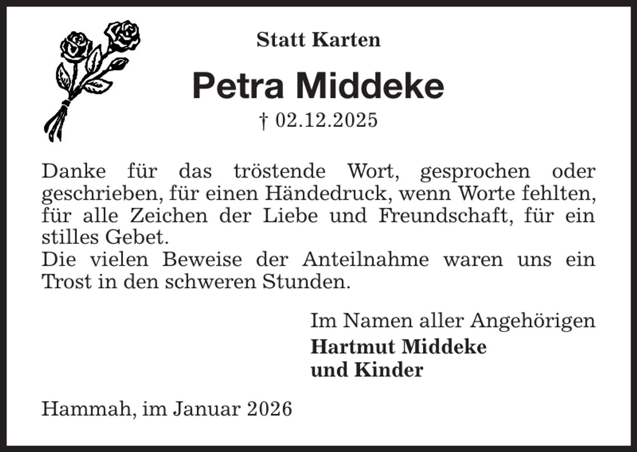<p>Statt Karten<br />Petra Middeke<br />† 02.12.2025<br />Danke für das tröstende Wort, gesprochen oder<br />geschrieben, für einen Händedruck, wenn Worte fehlten, für alle Zeichen der Liebe und Freundschaft, für ein stilles Gebet.<br />Die vielen Beweise der Anteilnahme waren uns ein Trost in den schweren Stunden.<br />Im Namen aller Angehörigen<br />Hartmut Middeke<br />und Kinder<br />Hammah, im Januar 2026</p>