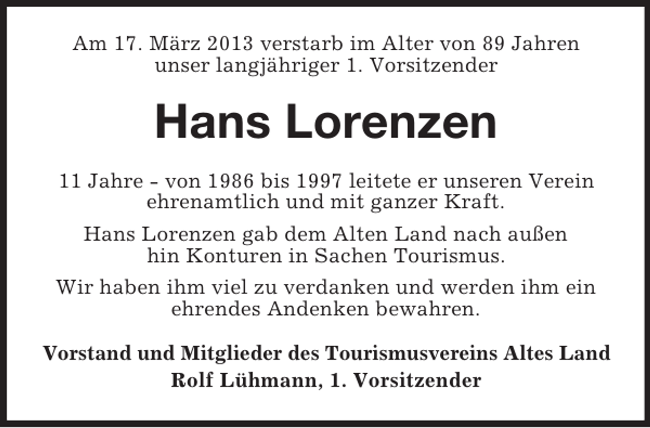 <p>Am 17. März 2013 verstarb im Alter von 89 Jahren<br />unser langjähriger 1. Vorsitzender</p><p>Hans Lorenzen<br />11 Jahre - von 1986 bis 1997 leitete er unseren Verein<br />ehrenamtlich und mit ganzer Kraft.<br />Hans Lorenzen gab dem Alten Land nach außen<br />hin Konturen in Sachen Tourismus.<br />Wir haben ihm viel zu verdanken und werden ihm ein<br />ehrendes Andenken bewahren.<br />Vorstand und Mitglieder des Tourismusvereins Altes Land<br />Rolf Lühmann, 1. Vorsitzender</p>