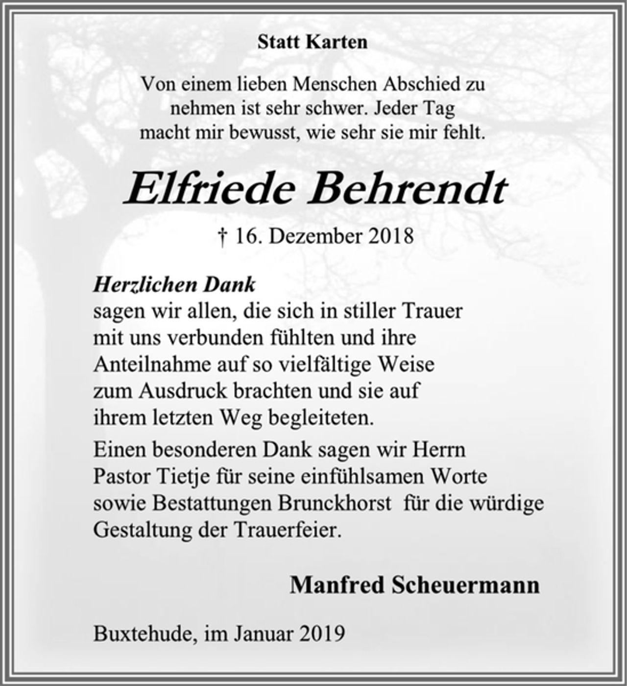 <p>Statt Karten<br />Von einem lieben Menschen Abschied zu<br />nehmen ist sehr schwer. Jeder Tag<br />macht mir bewusst, wie sehr sie mir fehlt.<br />Elfriede Behrendt<br />† 16. Dezember 2018<br />Herzlichen Dank<br />sagen wir allen, die sich in stiller Trauer<br />mit uns verbunden fühlten und ihre<br />Anteilnahme auf so vielfältige Weise<br />zum Ausdruck brachten und sie auf<br />ihrem letzten Weg begleiteten.<br />Einen besonderen Dank sagen wir Herrn<br />Pastor Tietje für seine einfühlsamen Worte<br />sowie Bestattungen Brunckhorst für die würdige Gestaltung der Trauerfeier.<br />Manfred Scheuermann<br />Buxtehude, im Januar 2019</p>