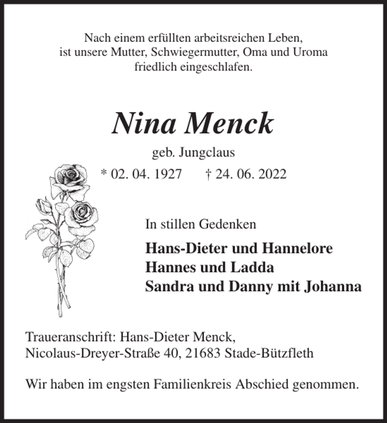 <p>Nach einem erfüllten arbeitsreichen Leben,<br />ist unsere Mutter, Schwiegermutter, Oma und Uroma<br />friedlich eingeschlafen.<br />Nina Menck<br />geb. Jungclaus<br />* 02. 04. 1927 † 24. 06. 2022<br />In stillen Gedenken<br />Hans-Dieter und Hannelore<br />Hannes und Ladda<br />Sandra und Danny mit Johanna<br />Traueranschrift: Hans-Dieter Menck,<br />Nicolaus-Dreyer-Straße 40, 21683 Stade-Bützfleth</p><p>Wir haben im engsten Familienkreis Abschied genommen.</p>