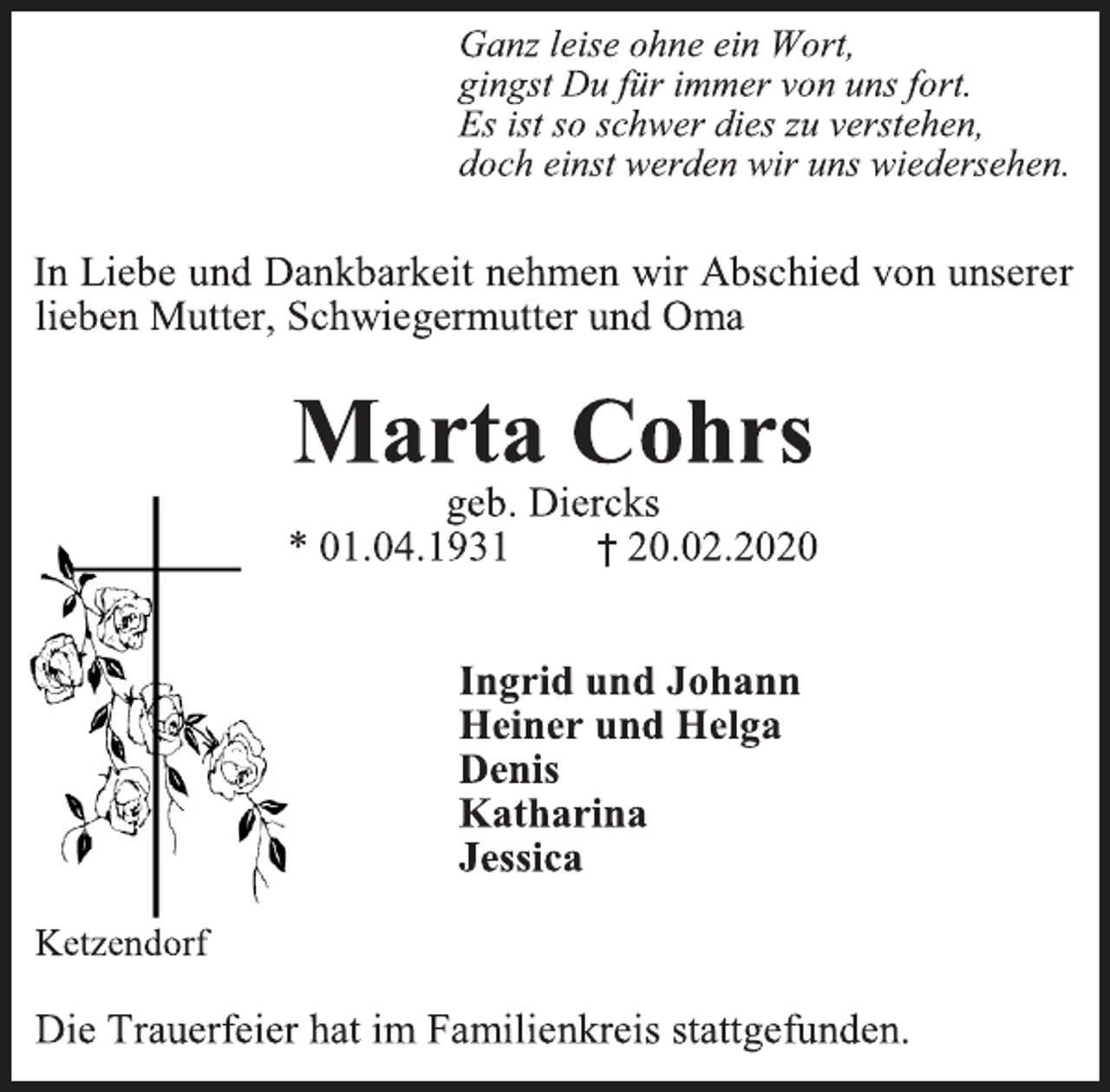 <p>Ganz leise ohne ein Wort,</p>
<p>gingst Du für immer von uns fort.</p>
<p>Es ist so schwer dies zu verstehen,</p>
<p>doch einst werden wir uns wiedersehen.</p>
<p>In Liebe und Dankbarkeit nehmen wir Abschied von unserer<br />lieben Mutter, Schwiegermutter und Oma</p>
<p>Marta Cohrs</p>
<p>geb. Diercks</p>
<p>* 01.04.1931 † 20.02.2020</p>
<p>Ingrid und Johann</p>
<p>Heiner und Helga</p>
<p>Denis</p>
<p>Katharina</p>
<p>Jessica</p>
<p>Ketzendorf</p>
<p>Die Trauerfeier hat im Familienkreis stattgefunden.</p>