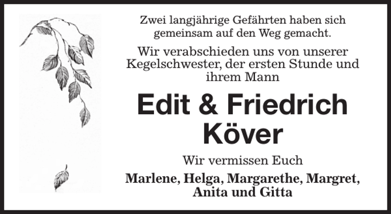 <p>Zwei langjährige Gefährten haben sich<br />gemeinsam auf den Weg gemacht.<br />Wir verabschieden uns von unserer<br />Kegelschwester, der ersten Stunde und<br />ihrem Mann<br />Edit &amp; Friedrich Köver<br />Wir vermissen Euch<br />Marlene, Helga, Margarethe, Margret,<br />Anita und Gitta</p>