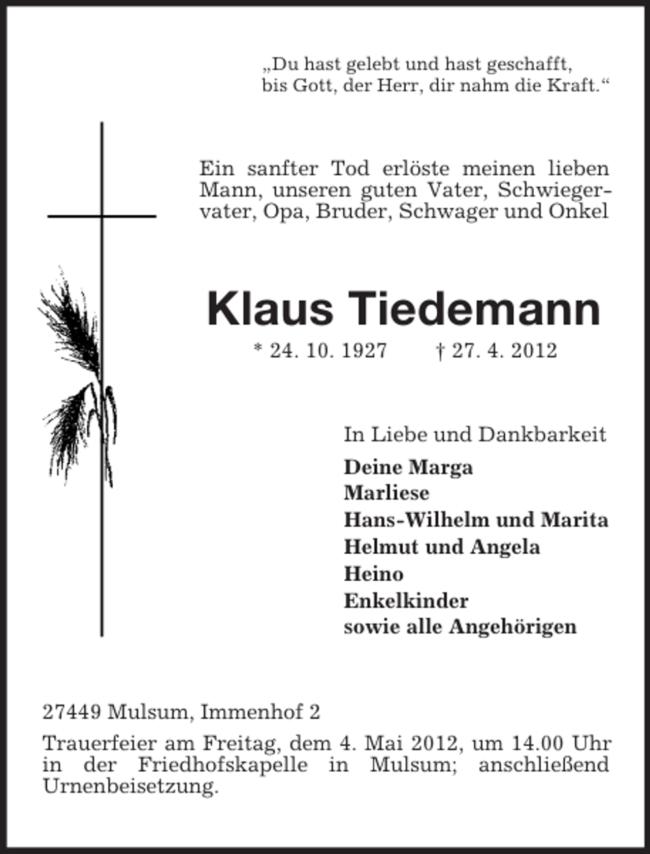 <p>„Du hast gelebt und hast geschafft,<br />bis Gott, der Herr, dir nahm die Kraft.“</p>
<p>Ein sanfter Tod erlöste meinen lieben<br />Mann, unseren guten Vater, Schwiegervater, Opa, Bruder, Schwager und Onkel</p>
<p>Klaus Tiedemann<br />* 24. 10. 1927</p>
<p>† 27. 4. 2012</p>
<p>In Liebe und Dankbarkeit<br />Deine Marga<br />Marliese<br />Hans-Wilhelm und Marita<br />Helmut und Angela<br />Heino<br />Enkelkinder<br />sowie alle Angehörigen</p>
<p>27449 Mulsum, Immenhof 2<br />Trauerfeier am Freitag, dem 4. Mai 2012, um 14.00 Uhr<br />in der Friedhofskapelle in Mulsum; anschließend<br />Urnenbeisetzung.</p>
